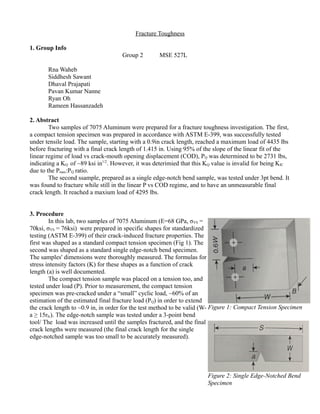 Fracture Toughness
1. Group Info
Group 2 MSE 527L
Rna Waheb
Siddhesh Sawant
Dhaval Prajapati
Pavan Kumar Nanne
Ryan Oh
Rameen Hassanzadeh
2. Abstract
Two samples of 7075 Aluminum were prepared for a fracture toughness investigation. The first,
a compact tension specimen was prepared in accordance with ASTM E-399, was successfully tested
under tensile load. The sample, starting with a 0.9in crack length, reached a maximum load of 4435 lbs
before fracturing with a final crack length of 1.415 in. Using 95% of the slope of the linear fit of the
linear regime of load vs crack-mouth opening displacement (COD), PQ was determined to be 2731 lbs,
indicating a KQ of ~89 ksi in1/2
. However, it was deterimied that this KQ value is invalid for being KIC
due to the Pmax:PQ ratio.
The second ssample, prepared as a single edge-notch bend sample, was tested under 3pt bend. It
was found to fracture while still in the linear P vs COD regime, and to have an unmeasurable final
crack length. It reached a maxium load of 4295 lbs.
3. Procedure
In this lab, two samples of 7075 Aluminum (E=68 GPa, σYS =
70ksi, σYS = 76ksi) were prepared in specific shapes for standardized
testing (ASTM E-399) of their crack-induced fracture properties. The
first was shaped as a standard compact tension specimen (Fig 1). The
second was shaped as a standard single edge-notch bend specimen.
The samples' dimensions were thoroughly measured. The formulas for
stress intensity factors (K) for these shapes as a function of crack
length (a) is well documented.
The compact tension sample was placed on a tension too, and
tested under load (P). Prior to measurement, the compact tension
specimen was pre-cracked under a “small” cyclic load, ~60% of an
estimation of the estimated final fracture load (PQ) in order to extend
the crack length to ~0.9 in, in order for the test method to be valid (W-
a ≥ 15rIc). The edge-notch sample was tested under a 3-point bend
tool/ The load was increased until the samples fractured, and the final
crack lengths were measured (the final crack length for the single
edge-notched sample was too small to be accurately measured).
Figure 1: Compact Tension Specimen
Figure 2: Single Edge-Notched Bend
Specimen
 
