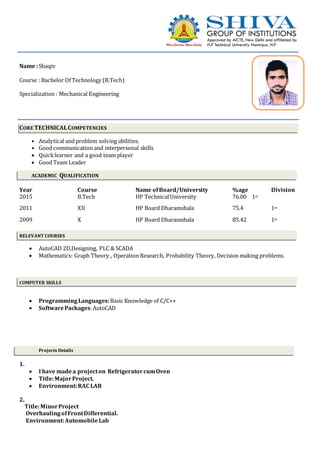 Name :Shaqiv
Course : Bachelor Of Technology (B.Tech)
Specialization : Mechanical Engineering
CORE TECHNICALCOMPETENCIES
• Analytical and problem solving abilities.
• Good communication and interpersonal skills
 Quicklearner and a good team player
 Good Team Leader
ACADEMIC QUALIFICATION
Year Course Name ofBoard/University %age Division
2015 B.Tech HP TechnicalUniversity 76.00 1st
2011 XII HP Board Dharamshala 75.4 1st
2009 X HP Board Dharamshala 85.42 1st
RELEVANT COURSES
 AutoCAD 2D,Designing, PLC & SCADA
 Mathematics: Graph Theory_, Operation Research, Probability Theory, Decision making problems.
COMPUTER SKILLS
 ProgrammingLanguages:Basic Knowledge of C/C++
 SoftwarePackages:AutoCAD
Projects Details
1.
 I have madea projecton RefrigeratorcumOven
 Title:MajorProject.
 Environment:RAC LAB
2.
Title:MinorProject
OverhaulingofFrontDifferential.
Environment:AutomobileLab
 