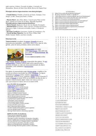 ninfa surpresa, A leitura, O tocador de pífano, A execução de
Maximiliano, Retrato de Émile Zola, Berthe Morisot de Chapéu Preto
Principais músicos impressionistase suas obras principais:
- Claude Debussy:Prelúdio à Tardede um Fauno, Estampes, Trois
Images, La Mer, Sonata para Piano e Violino.
- Maurice Ravel: Jeux d'Eau, Bolero, Concerto para Piano em Sol
Maior, Quateto de Cordas em Fá Maior, Rapsódia Espanhola.
Principais pintores impressionistas brasileiros:
- Eliseu Visconti: Mamoeiro, Dia de Sol, Na Alameda Teresópolis.
- Almeida Júnior: O Violeiro, Moça com livro, Arredores do Louvre,
Fuga para o Egito, O descanso do modelo, Leitura, A Partida da
Monção.
- Henrique Cavalleiro: Aparisiense, Jardim de Luxemburgo e Nu.
- Vicente do Rego Monteiro: Vaso de Flores, Wilma, Dida,
Mulher Sentada, Mulher com bola vermelha.
Natureza-morta
Natureza-morta é um gênero da pinturae fotografia em que se
representaseres inanimados, como frutas, flores, livros, taças de vidro,
garrafas, jarras de metal, porcelanas, dentre outros objetos.
à arte depintar, desenhar, fotografar composições deste gênero. Na arte
contemporânea é frequente utilizar ainda outros suportes como a
escultura, instalação ou video-arte destas representações de objetos
inanimados, como referências à história da arte.
História
Esse gênero de representação surgiu daGrécia antiga, e também se fez
presenteem afrescos encontrados nas ruínas dePompéia. Foi depois
ATIVIDADES 1
1) Quem Ficouconhecido pordesenhar bailarinas?
2) Só gostava de pintar o bonito e o agradável ?
3) .Quem Representava a natureza segundo suas formafundamentais?
4) Quem Desenvolveua técnica de pintar sobo efeito das luzes ?
5) Quem foi o Pioneirono movimento pontilhista?
6) Quais as características do impressionismonas artesplásticas?
7) Quais as características do impressionismona música?
8) Quais os principais artistas impressionistas?
9) Quais os principais músicos impressionistas?
10) Quais os principais pintores impressionistas brasileiros?
11) O que natureza morta?
12) Qual a história da pinturanaturezamorta?
condenada por teólogoscatólicos durante a Idade Média. A
denominação Natureza morta, conforme o alemão Norbert Schneider
[1]
,
surgiu na Holanda no século XVII, nos inventários de obras de arte. A
expresão competiu durante algum tempo com natureza imóvel e
com representação de objetos imóveis no século XVIII.
Artes PLÁSTICAS (estrangeiros)
- Claude Monet (pintorfrancês)
- Edgar Degas (pintor e escultorfrancês)
- Pierre-Auguste Renoir(pintorfrancês)
- ÉdouardManet (pintor francês)
- Frédéric Bazille (pintorfrancês)
- Gustave Caillebotte(pintorfrancês)
- Mary Cassatt (pintora norte-americana)
- Berthe Morisot (pintorafrancesa)
- ArmandGuillaumin (pintor e gravador francês)
- Camille Pissarro (pintor francês)
- AlfredSisley (pintorbritânico)
- Henri Rouart (pintor francês)
- Lovis Corinth (pintore escultor alemão)
- FerdinandHodler (pintorsuíço)
- Max Liebermann (pintoralemão)
- TeodoroAndreu(artista gráficoe pintor espanhol)
- Giovanni Boldini (pintoritaliano)
- Santiago Rusiñol (pintor e dramaturgo espanhol)
ARTES PLÁSTICAS (brasileiros)
- EliseuVisconti (desenhista e pintor)
- Almeida Júnior (pintor e desenhista)
- Henrique Cavalleiro (desenhista, caricaturista e ilustrador)
- Arthur Timótheo da Costa(pinotr, desenhista e entalhador)
- Giovanni Battista Felice Castagneto (pintor e desenhista)
- AntônioParreiras (desenhista, ilustradore pintor)
- Belmiro de Almeida (pintor, desenhista e escultor)
- Vicente do Rego Monteiro(pintor,escultor e desenhista)
O termo natureza-morta serefere
Naturezamorta com maçãs
(1890),Paul Cézanne, (óleo sobre tela,
35.2 x 46.2 cm) Museu Hermitage, São
Petersburgo.
I Ú Ê Â O I Í L H Q S Ó J X N
F V Ô X T Ó E Ê T Ú X À S P G
Ê J Ó H É G Ã N T Ç Í Ò U Z I
Ò Q Ê V À I Z Á Ã C Ò Â Q B Í
N M U D H J L Â Q H Ú E Y Í Á
Ò Z M Â Q S V Z V L L L Ê U I
O R R A S S I P E L L I M A C
Ç I Í M Ê K R T Ò I Ó S Ú R A
O H F H E Ã E O Ò H C E Ê A Õ
Z P D Ú L Â L S G H L U É L E
Õ Ó Õ B L Y D I J L A V X M Z
I Ó L Ú I H O R U J U I Ò E Ó
U V E V Z T H O X Ò D S Q I M
E A J U A N D M I Ò E C S D Ê
R E V À B I N E N Ã M O A A G
D B Ò É C R A H I O O N G J L
N U V D I O N T D Q N T E Ú O
A Ç Q O R C I R L O E I D N I
O S D U É S D E O Ç T J R I S
R H O A D I R B B Ç B L A O U
O E K R É V E Z I Â Õ K G R R
D N G D R O F U N Ô U T D Ô O
O R I M F L Ã D N B B D E S G
E I É A Ê B J Y A É H N Ê T A
T R Í N U É V D V B É J Ã Z I
Y O Ü E U R U Á O C Õ À Á Ô T
T U S T N S S S I J À F L J N
A A Í Õ N X A Õ G Ú L Ó G U A
J R A G Õ Ò C Á Ò Ó C É Á T S
T T A S S A C Y R A M Ú E Ô Ê
CLAUDEMONET
EDGARDEGAS
ÉDOUARDMANET
FRÉDÉRICBAZILLE
MARYCASSATT
BERTHEMORISOT
CAMILLEPISSARRO
HENRIROUART
LOVISCORINTH
FERDINANDHODLER
TEODOROANDREU
GIOVANNIBOLDINI
SANTIAGORUSIOL
ELISEUVISCONTI
ALMEIDAJÚNIOR
 