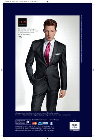 HirmerMenstyle
PreisangabengeltenfürNormalgrößenundohneAccessoires.SolangederVorratreicht.1.2014.08
Bei HIRMER willkommen:
Alle abgebildeten Artikel können Sie auch in unserem Onlineshop bestellen.
Gehen Sie auf www.hirmer.de und geben Sie die jeweilige Artikelnummer in das Suchfenster ein.
HIRMER GmbH & Co. KG | Kaufingerstraße 28 | 80331 München
Telefon +49 89 23683-0 | Durchwahl Anzüge: -271 | Hemden: -226
Öffnungszeiten: Mo – Fr: 9.30 – 20.00 Uhr | Sa: 9.00 – 20.00 Uhr
Für Einsteiger und Aufsteiger:
trendiger schwarzer Slim-fit-Anzug
in reiner Schurwollqualität.
Art.-Nr. 45036400.
199,-
145756_08_Anzug_pso_Layout 1 27.02.14 11:49 Seite 8
 