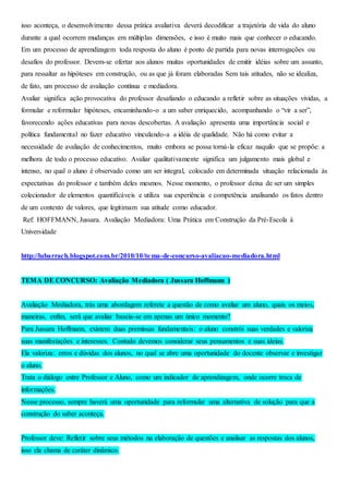 isso aconteça, o desenvolvimento dessa prática avaliativa deverá decodificar a trajetória de vida do aluno
durante a qual ocorrem mudanças em múltiplas dimensões, e isso é muito mais que conhecer o educando.
Em um processo de aprendizagem toda resposta do aluno é ponto de partida para novas interrogações ou
desafios do professor. Devem-se ofertar aos alunos muitas oportunidades de emitir idéias sobre um assunto,
para ressaltar as hipóteses em construção, ou as que já foram elaboradas Sem tais atitudes, não se idealiza,
de fato, um processo de avaliação contínua e mediadora.
Avaliar significa ação provocativa do professor desafiando o educando a refletir sobre as situações vividas, a
formular e reformular hipóteses, encaminhando-o a um saber enriquecido, acompanhando o “vir a ser”,
favorecendo ações educativas para novas descobertas. A avaliação apresenta uma importância social e
política fundamental no fazer educativo vinculando-a a idéia de qualidade. Não há como evitar a
necessidade de avaliação de conhecimentos, muito embora se possa torná-la eficaz naquilo que se propõe: a
melhora de todo o processo educativo. Avaliar qualitativamente significa um julgamento mais global e
intenso, no qual o aluno é observado como um ser integral, colocado em determinada situação relacionada às
expectativas do professor e também deles mesmos. Nesse momento, o professor deixa de ser um simples
colecionador de elementos quantificáveis e utiliza sua experiência e competência analisando os fatos dentro
de um contexto de valores, que legitimam sua atitude como educador.
Ref: HOFFMANN, Jussara. Avaliação Mediadora: Uma Prática em Construção da Pré-Escola à
Universidade
http://lubarrach.blogspot.com.br/2010/10/tema-de-concurso-avaliacao-mediadora.html
TEMA DE CONCURSO: Avaliação Mediadora ( Jussara Hoffmann )
Avaliação Mediadora, trás uma abordagem referete a questão de como avaliar um aluno, quais os meios,
maneiras, enfim, será que avaliar baseia-se em apenas um único momento?
Para Jussara Hoffmann, existem duas premissas fundamentais: o aluno constrói suas verdades e valoriza
suas manifestações e interesses. Contudo devemos considerar seus pensamentos e suas ideias.
Ela valoriza: erros e dúvidas dos alunos, no qual se abre uma oportunidade do docente observar e investigar
o aluno.
Trata o diálogo entre Professor e Aluno, como um indicador de aprendizagem, onde ocorre troca de
informações.
Nesse processo, sempre haverá uma oportunidade para reformular uma alternativa de solução para que a
construção do saber aconteça.
Professor deve: Refletir sobre seus métodos na elaboração de questões e analisar as respostas dos alunos,
isso ela chama de caráter dinâmico.
 