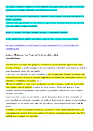 Na Avaliação Mediadora o Professor não deve interpretar a prova para saber o que o aluno não sabe, mas
para pensar nas estratégias pedagógicas para interagir com seu aluno.
Ela afirma que, no processo de aprendizagem, resposta é = Ponto de partida para novas interrogações ou
desafios do professor.
É oferecer muitas oportunidades de emitir idéias ou as que já foram elaboradas. (Sem isso não é possível
obter uma avaliação contínua e mediadora.
Avaliar = Provocar = Desafiar = Refletir = Formular = Reformular Hipóteses.
Avaliar qualitativamente significa olhar global, o aluno ser visto, observado como um ser integral
http://www.professorefetivo.com.br/resumos/Avaliacao-Mediadora-Uma-Pratica-da-Pre-Escola-a-
Universidade.html
Avaliação Mediadora - Uma Prática da Pré-Escola à Universidade
Jussara Hoffmann
Esta obra discute a avaliação numa perspectiva construtivista que se contraponha à prática de avaliação
tradicional, buscando o sentido em direção a uma escola igualitária e libertadora desde a educação infantil, o
ensino fundamental, médio, até a universidade.
O livro inicia com a discussão da escola de qualidade e sobre o compromisso de manter na escola o aluno
favorecendo lhe de fato o acesso ao saber (não simplesmente por promovê-lo), a outros graus de ensino, de
permanência e continuidade nos estudos. Pg. 15
Melhoria da qualidade do ensino requer: escolaridade para todas as crianças e escolas que compreendam
essas crianças a ponto de auxiliá-las a usufruir seu direito ao ensino fundamental no sentido de sua
promoção como cidadãos participantes nesta sociedade; que perceba a educação como direito da criança
consciente desse direito.
Numa perspectiva construtivista da avaliação, a questão da qualidade do ensino deve ser analisada em
termos dos objetivos efetivamente perseguidos no sentido do desenvolvimento máximo possível dos alunos,
à aprendizagem, no seu sentido amplo, alcançada pela criança a partir das oportunidades que o meio lhe
oferece.
A qualidade do ensino na concepção classificatória, a qualidade se refere a padrões preestabelecidos, em
bases comparativas: critérios de promoção, gabaritos de respostas, padrões de comportamento ideal. Uma
qualidade que se confunde com quantidade.
 