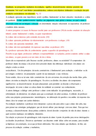 Qualidade, na perspectiva mediadora da avaliação, significa desenvolvimento máximo possível, um
permanente “vir a ser”, sem limites preestabelecidos, embora com objetivos delineados e aceitação das pré-
condições socioculturais do educando. Pg. 32
A avaliação apresenta uma importância social e política fundamental no fazer educativo vinculando-a a idéia
de qualidade. Avaliar qualitativamente significa um julgamento mais global e intenso, no qual o aluno é
observado como um ser integral, colocado em determinada situação relacionada às expectativas do professor
e também deles mesmos.
A autora pesquisou as causas do fracasso escolar junto aos professores (30) de escolas estaduais de educação
infantil, ensino fundamental e médio, os quais responderam:
1. o aluno não se interessa pelo conteúdo da escola. (10)
2. o aluno apresenta problemas de relacionamento com professores e colegas. (10)
3. o aluno não apresenta maturidade. (06)
4. o aluno não tem oportunidade de expressar suas idéias ao professor. (03)
5. o professor apresenta falta de conhecimento quanto a questões de aprendizagem. (1)
Percebe-se que alguns professores atribuem a responsabilidade a si próprios, porém a maioria atribui a culpa
aos alunos, os quais passam a ser um misto de réu e vítima.
Quem são os responsáveis pelo fracasso escolar: professores, alunos ou sociedade? O compromisso do
professor diante da criança e do jovem deve proceder diante das diferenças individuais dos alunos em
relação a todos os níveis
socioculturais. Um dos princípios da teoria construtivista é fundamental para avaliação: o indivíduo se dá
por estágios evolutivos do pensamento a partir de sua maturação e suas vivências.
Neste sentido, deve-se ter uma visão construtivista do erro em termos da correção das tarefas feitas pelos
alunos em todas as situações de aprendizagem. Os erros e as dúvidas dos alunos são componentes
significativos ao desenvolvimento da ação educacional, pois permitirá ao docente a observação e
investigação de como o aluno se coloca diante da realidade ao construir seu conhecimento.
A autora distingue o diálogo entre professor e aluno como indicador de aprendizagem, necessário, à
reformulação de alternativas de solução para que a construção do saber aconteça. A reflexão do professor
sobre seus próprios posicionamentos metodológicos, na elaboração de questões e na análise de respostas dos
alunos deve ter sempre um caráter dinâmico.
Na avaliação mediadora o professor deve interpretar a prova não para saber o que o aluno não sabe, mas
para pensar nas estratégias pedagógicas que ele deverá utilizar para interagir com esse aluno. Para que isso
aconteça, o desenvolvimento dessa prática avaliativa deverá desvelar a trajetória de vida do aluno durante a
qual ocorrem mudanças em múltiplas dimensões.
Em relação ao processo de aprendizagem toda resposta do aluno é ponto de partida para novas interrogações
ou desafios do professor. Devem-se oportunizar aos discentes emitir idéias sobre um assunto, para ressaltar
as hipóteses em construção, ou as que já foram elaboradas. São estas atitudes que idealizam, de fato, um
processo de avaliação contínua e mediadora.
 