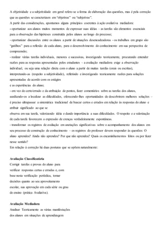 A objetividade e a subjetividade em geral refere-se a forma de elaboração das questões, mas é pela correção
que as questões se caracterizam em “objetivas” ou “subjetivas”.
A partir das considerações, apontamos alguns princípios coerentes à ação avaliativa mediadora:
- oportunizar aos alunos muitos momentos de expressar suas idéias – as tarefas são elementos essenciais
para a observação das hipóteses construída pelos alunos ao longo do processo;
- oportunizar discussões entre os alunos a partir de situações desencadeadoras - os trabalhos em grupo são
“gatilhos” para a reflexão de cada aluno, para o desenvolvimento do conhecimento em sua perspectiva de
compreensão;
- realizar várias tarefas individuais, menores e sucessivas, investigando teoricamente, procurando entender
razões para as respostas apresentadas pelos estudantes – a avaliação mediadora exige a observação
individual, ou seja uma relação direta com o aluno a partir de muitas tarefas (orais ou escritas),
interpretando-as (respeito a subjetividade), refletindo e investigando teoricamente razões para soluções
apresentadas de acordo com os estágios
e as experiências do aluno;
- em vez do certo/errado e da atribuição de pontos, fazer comentários sobre as tarefas dos alunos,
auxiliando-os a localizar as dificuldades, oferecendo-lhes oportunidades de descobrirem melhores soluções –
é preciso ultrapassar a sistemática tradicional de buscar certos e errados em relação às respostas do aluno e
atribuir significado ao que se
observa em sua tarefa, valorizando idéia e dando importância a suas dificuldades. O respeito e a valorização
de cada tarefa favorecem a expressão de crenças verdadeiramente espontâneas.
- transformar os registros de avaliação em anotações significativas sobre o acompanhamento dos alunos em
seu processo de construção de conhecimento – os registros do professor devem responder às questões: O
aluno aprendeu? Ainda não aprendeu? Por que não aprendeu? Quais os encaminhamentos feitos ou por fazer
nesse sentido?
Em relação à correção há duas posturas que se opõem naturalmente:
Avaliação Classificatória
Corrigir tarefas e provas do aluno para
verificar respostas certas e erradas e, com
base nesta verificação periódica, tomar
decisões quanto ao seu aproveitamento
escolar, sua aprovação em cada série ou grau
de ensino (prática Avaliativa).
Avaliação Mediadora
Analisar Teoricamente as várias manifestações
dos alunos em situações de aprendizagem
 