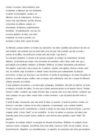 (verbais ou escritas, outra produções), para
acompanhar as hipóteses que vem formulando
a respeito de determinados assuntos, em
diferentes áreas de conhecimento, de forma a
exercer uma ação educativa que lhes favoreça
a descoberta de melhores soluções ou
reformulação de hipóteses preliminarmente
formuladas. Acompanhamento esse que visa
ao acesso gradativo do aluno a um saber
competente na escola e, portanto, sua
promoção a outras séries e graus de ensino
As diferentes posturas também se revelam nas expectativas dos alunos (pedindo para professor dar nota em
toda atividade; não aceitando que sua tarefa tenha erro), dos pais ( não aceitando que não se corrija o
caderno de seu filho), dos professores (corrijo tudo, não corrijo, o que fazer?).
Na concepção mediadora a correção se faz presente pensando na evolução do conhecimento de forma
dinâmica, de descoberta por ensaio e erro, de tomada de consciência sobre o fazer, muito mais que a
preocupação com resultados imediatos ou fórmulas definitivas de solução apresentadas pelo professor.
Não significa aceitar tudo o que a criança faz. Considerar, valorizar, não significa observar e deixar como
está. Ao contrário exige do professor a reflexão teórica necessária para o planejamento de situações
provocativas ao aluno que favoreçam a sua descoberta. As tarefas de aprendizagem são pontos de partida do
professor no sentido de gerar conflitos entre as crianças pela confrontação entre elas a respeito de diferentes
soluções pensadas em evolução.
A ação mediadora do professor, a sua intervenção pedagógica, desafiadora, não pode ser uniforme em todas
as situações de tarefas dos alunos. Os erros que a criança apresenta podem ser de natureza diversa. Nenhum
extremo é válido: considerar que sempre devemos dizer a resposta certa ou no outro extremo, considerar que
todo e qualquer erro que o aluno cometa tenha o caráter construtivo e que ele poderá descobrir todas as
respostas.
A tarefa do aluno está presente entre uma tarefa do aluno e a posterior. A tarefa do professor consiste em
favorecer a este aluno o alcance de um saber competente e a aproximação com a verdade científica.
O tema correção envolve essencialmente o respeito à criança em suas etapas de desenvolvimento e, por isso
é urgente incluir o termo “ainda” no seu vocabulário. Ao invés de analisar os exercícios dos alunos para
responder quem errou ou quem acertou, analisá-los para observar quem aprendeu e quem “ainda” não
aprendeu.
Os registros de avaliação refletem a concepção de educação do professor. Relatórios de avaliação devem
expressar avanços, conquistas, descobertas, bem como relatar o processo vivido em sua evolução, em seu
desenvolvimento, dirigindose aos encaminhamentos, às sugestões de cooperação entre todos que participam
 