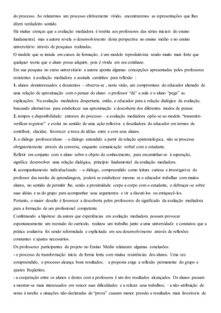 do processo. Ao relatarmos um processo efetivamente vivido, encontraremos as representações que lhes
dêem verdadeiro sentido.
Há muitas crenças que a avaliação mediadora é restrita aos professores das séries iniciais do ensino
fundamental, mas a autora revela o desenvolvimento desta perspectiva no ensino médio e no ensino
universitário através de pesquisas realizadas.
O modelo que se instala em cursos de formação, é um modelo reprodutivista sendo muito mais forte que
qualquer teoria que o aluno possa adquirir, pois é vivida em seu cotidiano.
Em sua pesquisa no curso universitário a autora aponta algumas concepções apresentadas pelos professores
resistentes à avaliação mediadora e assinala caminhos para reflexão :
1. alunos desinteressados e desatentos – observa-se , nesta visão, um compromisso do educador alienado de
uma relação de aproximação com o pensar do aluno: o professor “dá” a aula e o aluno “pega” as
explicações. Na avaliação mediadora despertaria, então, o educador para a relação dialógica da avaliação,
buscando alternativas para estabelecer sua aproximação e descoberta dos diferentes modos de pensar.
2. tempos e disponibilidade: entraves do processo – a avaliação mediadora opõe-se ao modelo “transmitir-
verificar-registrar” e evolui no sentido de uma ação reflexiva e desafiadora do educador em termos de
contribuir, elucidar, favorecer a troca de idéias entre e com seus alunos.
3. o diálogo professor/aluno – o diálogo entendido a partir da relação epistemológica, não se processa
obrigatoriamente através da conversa, enquanto comunicação verbal com o estudante.
Refletir em conjunto com o aluno sobre o objeto do conhecimento, para encaminhar-se à superação,
significa desenvolver uma relação dialógica, princípio fundamental da avaliação mediadora.
4. acompanhamento individualizado – o diálogo, compreendido como leitura curiosa e investigativa do
professor das tarefas de aprendizagem, poderá se estabelecer mesmo se o educador trabalhar com muitos
alunos, no sentido de permitir lhe, senão a proximidade corpo a corpo com o estudante, o debruçar-se sobre
suas idéias e as do grupo para acompanhar seus argumentos e vir a discuti-los ou enriquecê-los.
Portanto, o maior desafio é favorecer a descoberta pelos professores do significado da avaliação mediadora
para a formação de um profissional competente.
Confirmando a hipótese da autora que experiências em avaliação mediadora possam provocar
espontaneamente um reestudo do currículo, realizou um trabalho junto a uma universidade e constatou que a
prática avaliativa foi sendo reformulada e explicitada em seu desenvolvimento através de reflexões
constantes e ajustes necessários.
Os professores participantes do projeto no Ensino Médio relataram algumas conclusões:
- o processo de transformação inicia de forma lenta com muitas resistências dos alunos. Uma vez
compreendido, o processo alcança bons resultados; · a proposta exige a reflexão permanente do grupo e
ajustes freqüentes;
- a cooperação entre os alunos e destes com a professora é um dos resultados alcançados. Os alunos passam
a mostrar-se mais interessados em vencer suas dificuldades e a refazer seus trabalhos; · a não-atribuição de
notas à tarefas e situações não-declaradas de “prova” causam menor pressão e resultados mais favoráveis de
 
