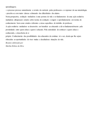 aprendizagem;
- o processo provoca naturalmente a revisão do currículo pelos professores e o repensar de sua metodologia;
- percebe-se com maior clareza a dimensão das dificuldades dos alunos.
Nesta perspectiva, avaliação mediadora é uma postura de vida e os fundamentos de uma ação avaliativa
mediadora ultrapassam estudos sobre teorias de avaliação e exigem o aprofundamento em teorias de
conhecimento bem como estudos referentes a áreas específicas de trabalho do professor.
A ação avaliativa mediadora se desenvolve em benefício ao educando e dá-se fundamentalmente pela
proximidade entre quem educa e quem é educado. Pela curiosidade de conhecer a quem educa e
conhecendo, a descoberta de si
próprio. Conhecimento das possibilidades dos educandos de contínuo vir a ser, desde que lhe sejam
oferecidas as oportunidades de viver muitas e desafiadoras situações de vida.
Resumo elaborado por
Martha Sirlene da Silva
 