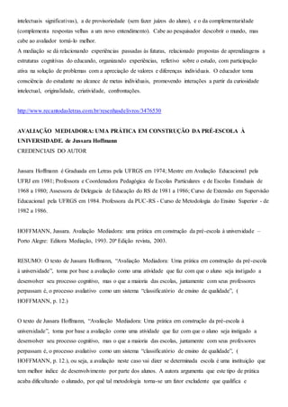 intelectuais significativas), a de provisoriedade (sem fazer juízos do aluno), e o da complementaridade
(complementa respostas velhas a um novo entendimento). Cabe ao pesquisador descobrir o mundo, mas
cabe ao avaliador torná-lo melhor.
A mediação se dá relacionando experiências passadas às futuras, relacionado propostas de aprendizagens a
estruturas cognitivas do educando, organizando experiências, refletivo sobre o estudo, com participação
ativa na solução de problemas com a apreciação de valores e diferenças individuais. O educador toma
consciência do estudante no alcance de metas individuais, promovendo interações a partir da curiosidade
intelectual, originalidade, criatividade, confrontações.
http://www.recantodasletras.com.br/resenhasdelivros/3476530
AVALIAÇÃO MEDIADORA: UMA PRÁTICA EM CONSTRUÇÃO DA PRÉ-ESCOLA À
UNIVERSIDADE. de Jussara Hoffmann
CREDENCIAIS DO AUTOR
Jussara Hoffmann é Graduada em Letras pela UFRGS em 1974; Mestre em Avaliação Educacional pela
UFRJ em 1981; Professora e Coordenadora Pedagógica de Escolas Particulares e de Escolas Estaduais de
1968 a 1980; Assessora de Delegacia de Educação do RS de 1981 a 1986; Curso de Extensão em Supervisão
Educacional pela UFRGS em 1984. Professora da PUC-RS - Curso de Metodologia do Ensino Superior - de
1982 a 1986.
HOFFMANN, Jussara. Avaliação Mediadora: uma prática em construção da pré-escola à universidade –
Porto Alegre: Editora Mediação, 1993. 20ª Edição revista, 2003.
RESUMO: O texto de Jussara Hoffmann, “Avaliação Mediadora: Uma prática em construção da pré-escola
à universidade”, toma por base a avaliação como uma atividade que faz com que o aluno seja instigado a
desenvolver seu processo cognitivo, mas o que a maioria das escolas, juntamente com seus professores
perpassam é, o processo avaliativo como um sistema “classificatório de ensino de qualidade”, (
HOFFMANN, p. 12.)
O texto de Jussara Hoffmann, “Avaliação Mediadora: Uma prática em construção da pré-escola à
universidade”, toma por base a avaliação como uma atividade que faz com que o aluno seja instigado a
desenvolver seu processo cognitivo, mas o que a maioria das escolas, juntamente com seus professores
perpassam é, o processo avaliativo como um sistema “classificatório de ensino de qualidade”, (
HOFFMANN, p. 12.), ou seja, a avaliação neste caso vai dizer se determinada escola é uma instituição que
tem melhor índice de desenvolvimento por parte dos alunos. A autora argumenta que este tipo de prática
acaba dificultando o alunado, por quê tal metodologia torna-se um fator excludente que qualifica e
 