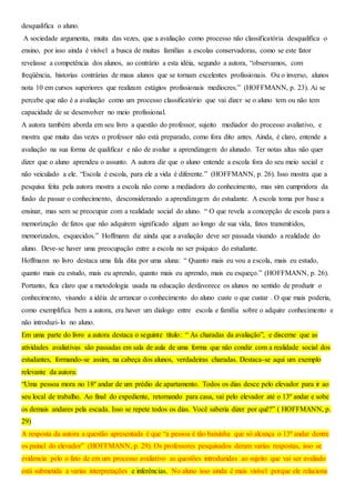 desqualifica o aluno.
A sociedade argumenta, muita das vezes, que a avaliação como processo não classificatória desqualifica o
ensino, por isso ainda é visível a busca de muitas famílias a escolas conservadoras, como se este fator
revelasse a competência dos alunos, ao contrário a esta idéia, segundo a autora, “observamos, com
freqüência, historias contrárias de maus alunos que se tornam excelentes profissionais. Ou o inverso, alunos
nota 10 em cursos superiores que realizam estágios profissionais medíocres.” (HOFFMANN, p. 23). Ai se
percebe que não é a avaliação como um processo classificatório que vai dizer se o aluno tem ou não tem
capacidade de se desenvolver no meio profissional.
A autora também aborda em seu livro a questão do professor, sujeito mediador do processo avaliativo, e
mostra que muita das vezes o professor não está preparado, como fora dito antes. Ainda, é claro, entende a
avaliação na sua forma de qualificar e não de avaliar a aprendizagem do alunado. Ter notas altas não quer
dizer que o aluno aprendeu o assunto. A autora diz que o aluno entende a escola fora do seu meio social e
não veiculado a ele. “Escola é escola, para ele a vida é diferente.” (HOFFMANN, p. 26). Isso mostra que a
pesquisa feita pela autora mostra a escola não como a mediadora do conhecimento, mas sim cumpridora da
fusão de passar o conhecimento, desconsiderando a aprendizagem do estudante. A escola toma por base a
ensinar, mas sem se preocupar com a realidade social do aluno. “ O que revela a concepção de escola para a
memorização de fatos que não adquirem significado algum ao longo de sua vida, fatos transmitidos,
memorizados, esquecidos.” Hoffmann diz ainda que a avaliação deve ser passada visando a realidade do
aluno. Deve-se haver uma preocupação entre a escola no ser psíquico do estudante.
Hoffmann no livro destaca uma fala dita por uma aluna: “ Quanto mais eu vou a escola, mais eu estudo,
quanto mais eu estudo, mais eu aprendo, quanto mais eu aprendo, mais eu esqueço.” (HOFFMANN, p. 26).
Portanto, fica claro que a metodologia usada na educação desfavorece os alunos no sentido de produzir o
conhecimento, visando a idéia de arrancar o conhecimento do aluno custe o que custar . O que mais poderia,
como exemplifica bem a autora, era haver um dialogo entre escola e família sobre o adquire conhecimento e
não introduzi-lo no aluno.
Em uma parte do livro a autora destaca o seguinte título: “ As charadas da avaliação”, e discerne que as
atividades avaliativas são passadas em sala de aula de uma forma que não condiz com a realidade social dos
estudantes, formando-se assim, na cabeça dos alunos, verdadeiras charadas. Destaca-se aqui um exemplo
relevante da autora:
“Uma pessoa mora no 18º andar de um prédio de apartamento. Todos os dias desce pelo elevador para ir ao
seu local de trabalho. Ao final do expediente, retornando para casa, vai pelo elevador até o 13º andar e sobe
os demais andares pela escada. Isso se repete todos os dias. Você saberia dizer por quê?” ( HOFFMANN, p.
29)
A resposta da autora a questão apresentada é que “a pessoa é tão baixinha que só alcança o 13º andar dentre
os painel do elevador” (HOFFMANN, p. 29). Os professores pesquisados deram varias respostas, isso se
evidencia pelo o fato de em um processo avaliativo as questões introduzidas ao sujeito que vai ser avaliado
está submetida a varias interpretações e inferências. No aluno isso ainda é mais visível porque ele relaciona
 