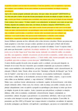 as questões escolares com seu meio de convivência. Como tais questões, e isso se argumentou aqui antes,
não condizem com a realidade, há um certo confronto na pessoa do estudante em relação a escola e a
aprendizagem.
Aqui se faz a mesma pergunta prefaciada pela autora, “por que o aluno não aprende?” (HOFFMANN, p.
31). Não seria pelo o motivo de que não há uma preocupação da escola em relação ao sujeito do aluno, ou
seja, a escola quer formar o estudante para a sociedade, mas esquece que este ser já dispõe de uma formação.
Como esclarece bem a autora: “ O aluno constrói o seu conhecimento na interação com o meio em que vive.
Portanto, depende das condições desse meio, da vivência de objetos e situações.”(HOFFMANN, p. 41).
Hoffmann disserta que os professores, mais ainda a escola, deveria preocupar-se mais com o ser do aluno.
Como este aluno está desenvolvendo sua aprendizagem entre escola e família? As avaliações deveriam frisar
mais a realidade social do aluno, e o professor deveria voltar sua atenção para uma avaliação que
valorizasse o ser social do aluno, fato que na escolas tradicionalista se introduz como avaliação
classificatória, esquecendo totalmente das percepções empíricas e cognitivas do estudante.
Jussara Hoffmann apresenta um livro elaborado sobre a ótica da teoria e da prática. Mesmo que pareça uma
utopia perguntar-se como fazer com que os alunos aprendam em um pais igual ao Brasil onde há tantos
contrastes sociais, se deve acima de tudo, preocupar-se em mudar tal realidade. Como? A resposta é dada
pela autora que descrevendo o significado da avaliação mediadora diz: “ Presta muita atenção na criança, no
jovem, no eu. Eu diria “pegar no pé” desse aluno mesmo, instituindo em conhecê-lo melhor, em entender
suas falas, seus argumentos, teimando em conversar com ele em todos os momentos, ouvindo todas as suas
perguntas, fazendo novas e desafiadoras questões, (...). Neste sentido, então, teremos perseguido uma escola
de qualidade para todas as crianças e jovens deste país.” (HOFFMANN, p. 28).
A autora aborda a questão da escola como um agente social e a avaliação com uma parte integrante na
formação do ser social. Para isso é necessário que a sociedade compreenda que os processos avaliativos
tende a serem mediadores e não classificatórios, por que é de responsabilidade social o desenvolvimento da
educação. O filosofo Anísio Teixeira afirma em seu livro “Introdução a Filosofia da Educação” que: “Se há
crise do "espírito", como hoje se diz, se os valores humanos, na sua perpétua transformação, conquistam
novas formas e velhas ilusões se vão desfazendo em troca de valores realistas e ásperos, - é que as escolas
estão a falhar na sua finalidade espiritual…e urge reformá-las.” (TEIXEIRA, p. 01).
Muitas vezes, o professor investe suficientemente na dimensão cognitiva do desenvolvimento e não dedica
atenção à dimensão afetiva. Outras vezes, faz o inverso: cuida da criança com carinho e atenção, mas sem
planejar adequadamente como vai ajudá-la a progredir na aprendizagem para alcançar as metas que devem
ser atingidas do ponto de vista cognitivo. Assim, é proposto que cada professor, ao planejar as situações
didáticas, reflita sobre os estudantes, considerando o desenvolvimento integral, contemplando as
características culturais dos grupos a que pertencem e as características individuais, tanto no que se refere
aos modos como interagem na escola, quanto às bagagens de saberes de que dispõem. É nessa linha de
pensamento que Silva (2003, p.10) aponta “que o espaço educativo se transforma em ambiente de superação
de desafios pedagógicos que dinamiza e dá significado a aprendizagem, que passa a ser compreendida como
 