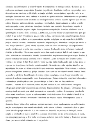 construção de conhecimentos e desenvolvimento de competências da formação cidadã.” É preciso que os
professores reconheçam a necessidade de avaliar com diferentes finalidades: conhecer e acompanhar o seu
desenvolvimento; conhecer as dificuldades e planejar atividades que os ajudem a superá-las; saber se as
estratégias de ensino estão sendo eficientes e modificá-las quando necessário. Diferentemente do que muitos
professores vivenciaram como estudantes ou em seu processo de formação docente, é preciso que, em suas
práticas de ensino, elaborem diferentes estratégias e oportunidades de aprendizagem e avaliem se estão
sendo adequadas. Assim, não apenas o estudante é avaliado, mas o trabalho do professor e a escola. A
concepção de avaliação perpassa a lógica de um processo de organização de ensino, relacionado com a
aprendizagem do aluno e com a sociedade. A partir disso, é possível realizar os questionamentos: para que
avaliar? O que avaliar? Considera-se que, ao avaliar o aluno, o professor avalia sua própria prática. Para o
grupo de estudos, a avaliação serve para reorientar a prática pedagógica, ou seja, como Luckesi (1995)
propõe, “verificar as falhas, compreender as causas e propor soluções, para mudar a situação que dificulta o
êxito da ação educativa.” Quanto à forma de avaliar, avalia-se o todo e as mudanças de comportamentos
gerados no aluno, pois se avalia para concretizar o processo de educação, como ato humano, intelectual,
cientifico e sistemático. Não se pode pretender que o aluno esteja pronto ao final de cada bimestre ou ano
letivo, pois como ser em construção há muito que desenvolver no processo ensino-aprendizagem. Por isso, é
preciso estabelecer um diálogo constante com os estudantes. Assim, a avaliação deve constituir prática
contínua e não apenas do final de um período. Como tal, exige muitas tarefas, pelas quais o aluno possa se
expressar de várias formas, facilitando o ato de avaliação. Nesta direção, avaliar significa identificar as
necessidades dos alunos e ir à busca de soluções para sanar essas necessidades. Neste contexto, a avaliação
passa a ser diagnóstica e inclusiva, porque concebe o aluno como ser em desenvolvimento contínuo. Deve-
se ressaltar a relevância da viabilização do projeto politico-pedagógico, pois é ele que vai subsidiar um
processo de avaliação comprometido com o desenvolvimento. Destaca-se também como fator indispensável,
a metodologia aplicada pelo docente, que deve instigar o aluno a fazer uso do conhecimento
adquirido. Portanto, faz-se necessário definir um perfil de saída de cada etapa de ensino e assegurar
esforços para compreender os processos de construção de conhecimentos das crianças e adolescentes. Essa
complexa tarefa pressupõe uma atitude permanente de observação e registro. Se o estudante e sua família
sabem aonde a escola quer chegar, se estão envolvidos no dia a dia de que são os principais beneficiários,
poderão participar com mais investimento e autonomia na busca do sucesso nessa empreitada que é o
aprender.
As escolas devem, e já se vê no horizonte, repensar seus valores como transformadoras de conhecimentos,
por já o aluno dispor de uma relevada experiência, assim martela Hoffmann. A escola não deve só querer
formar cidadãos porque o cidadão ali já está, mesmo fora da escola, em processo de formação. Buscar
adaptar-se a realidade do aluno e remetê-lo a sociedade, no momento não é a tarefa desafiadora da escola,
mas sim compreender que se deve mudar seu processo avaliativo para melhor instigar e desenvolver os seus
alunos para uma sociedade culturalmente rica e produtiva.
 