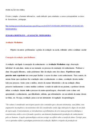 INDICAÇÃO DA OBRA
O texto é simples e bastante informativo, sendo indicado para estudantes a cursos correspondente as áreas
de licenciaturas, pedagogia.
http://pedagogiaunicidiesdeguaianas.spaceblog.com.br/623673/JUSSARA-HOFFMANN-AVALIACAO-
MEDIADORA/
JUSSARA HOFFMANN – AVALIAÇÃO MEDIADORA
Avaliação Mediadora
· Objetivo da autora: problematizar a prática de avaliação na escola, refletindo sobre o cotidiano escolar
Concepção de avaliação para Hoffmann:
A avaliação está ligada à concepção de conhecimento e a Avaliação Mediadora exige observação
individual de cada aluno, atenta ao seu momento no processo de construção do conhecimento. Professor e
aluno têm papéis diferentes, senão poderíamos falar da relação entre dois alunos. O professor como
parceiro mais experiente tem como papel facilitar o acesso do aluno a este conhecimento. Para a autora, da
mesma forma que o professor faz a mediação entre o conhecimento e o aluno, a avaliação deveria mediar
todo esse processo. Assim como o médico, através de exames laboratoriais e de sua avaliação clínica
prescreve medicamentos e outras medidas conforme o estado de saúde de seu paciente, o professor deveria
utilizar a avaliação durante todo o processo de ensino-aprendizagem, observando como o aluno está
apreendendo o conhecimento, que dificuldades enfrenta, que reformulações em seu método de ensino devem
ser feitas, etc. Ou seja, a avaliação passa a ser um instrumento de regulação da aprendizagem.
"Se o aluno é considerado um receptor passivo dos conteúdos que o docente sistematiza, suas falhas, seus
argumentos incompletos e inconsistentes não são considerados senão algo indesejável e digno de um dado
de reprovação. Contrariamente, se introduzirmos a problemática do erro numa perspectiva dialógica e
construtivista, então o erro é fecundo e positivo, um elemento fundamental à produção de conhecimento
pelo ser humano. A opção epistemológica está em corrigir ou refletir sobre a tarefa do aluno. Corrigir para
ver se aprendeu reflete o paradigma positivista de avaliação. Refletir a respeito da produção de
 