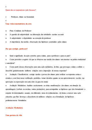 
Quem são os responsáveis pelo fracasso?
 Professor, Aluno ou Sociedade

Uma visão construtivista do erro
n Pista: Cotidiano do Professor
n A questão da subjetividade na elaboração das atividades escritas ou orais
n A subjetividade e objetividade na correção do professor
n A importância das tarefas: observação das hipóteses construídas pelos alunos
Por que corrigir, professor?
n Qual o significado da ação corretiva para o aluno, para o professor e para os pais?
n Como proceder o registro do que se observou nas tarefas dos alunos sem incorrer na prática tradicional
e autoritária?
n Como partir dessas observações para uma ação mediadora, de fato, que provoque o aluno a refletir e
descobrir gradativamente melhores soluções sem a imposição de nossas respostas?
n Avaliação Classificatória: corrigir tarefas e provas dos alunos para verificar as respostas certas e
erradas e, com base nessa verificação periódica, tomar decisões quanto ao seu aproveitamento escolar, sua
aprovação ou reprovação em cada série ou grau de ensino
n Avaliação Mediadora: Analisar teoricamente as várias manifestações dos alunos em situação de
aprendizagem (verbais ou escritas, outras produções), para acompanhar as hipóteses que vêm formulando a
respeito de determinados assunto, em diferentes áreas de conhecimento, de forma a exercer uma ação
educativa que lhes favoreça a descoberta de melhores soluções ou a formulação de hipóteses
preliminarmente formuladas.
Avaliação Mediadora:
Uma postura de vida
 