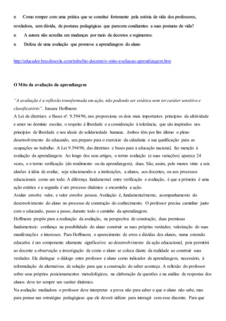 n Como romper com uma prática que se constitui fortemente pela estória de vida dos professores,
reveladora, sem dúvida, de posturas pedagógicas que parecem condizentes a suas posturas de vida?
n A autora não acredita em mudanças por meio de decretos e regimentos.
n Defesa de uma avaliação que promova a aprendizagem do aluno
http://educador.brasilescola.com/trabalho-docente/o-mito-avaliacao-aprendizagem.htm
O Mito da avaliação da aprendizagem
“A avaliação é a reflexão transformada em ação, não podendo ser estática nem ter caráter sensitivo e
classificatório”. Jussara Hoffmann
A Lei de diretrizes e Bases nº. 9.394/96, nos proporciona os dois mais importantes princípios da afetividade
e amor no domínio escolar, o respeito à liberdade e a consideração à tolerância, que são inspirados nos
princípios de liberdade e nos ideais de solidariedade humana. Ambos têm por fim último o pleno
desenvolvimento do educando, seu preparo para o exercício da cidadania e sua qualificação para as
ocupações no trabalho. A Lei 9.394/96, das diretrizes e bases para a educação nacional, faz menção à
avaliação da aprendizagem. Ao longo dos seus artigos, o termo avaliação (e suas variações) aparece 24
vezes, e o termo verificação (do rendimento ou da aprendizagem), duas. São, assim, pelo menos vinte e seis
alusões à idéia de avaliar, seja relacionando-a a instituições, a alunos, aos docentes, ou aos processos
educacionais como um todo. A diferença fundamental entre verificação e avaliação, é que a primeira é uma
ação estática e a segunda é um processo dinâmico e encaminha a ação.
Avaliar envolve valor, e valor envolve pessoa. Avaliação é, fundamentalmente, acompanhamento do
desenvolvimento do aluno no processo de construção do conhecimento. O professor precisa caminhar junto
com o educando, passo a passo, durante todo o caminho da aprendizagem.
Hoffmann propõe para a realização da avaliação, na perspectiva de construção, duas premissas
fundamentais: confiança na possibilidade do aluno construir as suas próprias verdades; valorização de suas
manifestações e interesses. Para Hoffmann, o aparecimento de erros e dúvidas dos alunos, numa extensão
educativa é um componente altamente significativo ao desenvolvimento da ação educacional, pois permitirá
ao docente a observação e investigação de como o aluno se coloca diante da realidade ao construir suas
verdades. Ela distingue o diálogo entre professor e aluno como indicador de aprendizagem, necessário, à
reformulação de alternativas de solução para que a construção do saber aconteça. A reflexão do professor
sobre seus próprios posicionamentos metodológicos, na elaboração de questões e na análise de respostas dos
alunos deve ter sempre um caráter dinâmico.
Na avaliação mediadora o professor deve interpretar a prova não para saber o que o aluno não sabe, mas
para pensar nas estratégias pedagógicas que ele deverá utilizar para interagir com esse discente. Para que
 