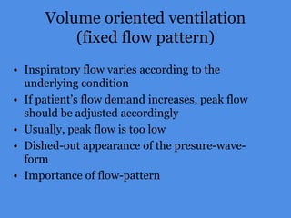 Volume oriented ventilation
(fixed flow pattern)
• Inspiratory flow varies according to the
underlying condition
• If patient’s flow demand increases, peak flow
should be adjusted accordingly
• Usually, peak flow is too low
• Dished-out appearance of the presure-wave-
form
• Importance of flow-pattern
 