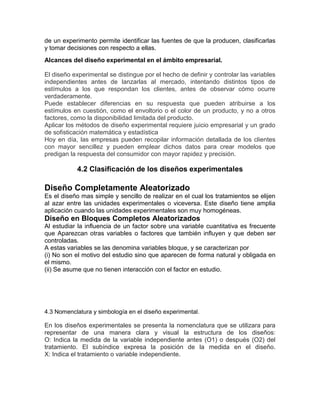 de un experimento permite identificar las fuentes de que la producen, clasificarlas
y tomar decisiones con respecto a ellas.
Alcances del diseño experimental en el ámbito empresarial.
El diseño experimental se distingue por el hecho de definir y controlar las variables
independientes antes de lanzarlas al mercado, intentando distintos tipos de
estímulos a los que respondan los clientes, antes de observar cómo ocurre
verdaderamente.
Puede establecer diferencias en su respuesta que pueden atribuirse a los
estímulos en cuestión, como el envoltorio o el color de un producto, y no a otros
factores, como la disponibilidad limitada del producto.
Aplicar los métodos de diseño experimental requiere juicio empresarial y un grado
de sofisticación matemática y estadística
Hoy en día, las empresas pueden recopilar información detallada de los clientes
con mayor sencillez y pueden emplear dichos datos para crear modelos que
predigan la respuesta del consumidor con mayor rapidez y precisión.
4.2 Clasificación de los diseños experimentales
Diseño Completamente Aleatorizado
Es el diseño mas simple y sencillo de realizar en el cual los tratamientos se elijen
al azar entre las unidades experimentales o viceversa. Este diseño tiene amplia
aplicación cuando las unidades experimentales son muy homogéneas.
Diseño en Bloques Completos Aleatorizados
Al estudiar la inﬂuencia de un factor sobre una variable cuantitativa es frecuente
que Aparezcan otras variables o factores que también inﬂuyen y que deben ser
controladas.
A estas variables se las denomina variables bloque, y se caracterizan por
(i) No son el motivo del estudio sino que aparecen de forma natural y obligada en
el mismo.
(ii) Se asume que no tienen interacción con el factor en estudio.
4.3 Nomenclatura y simbología en el diseño experimental.
En los diseños experimentales se presenta la nomenclatura que se utilizara para
representar de una manera clara y visual la estructura de los diseños:
O: Indica la medida de la variable independiente antes (O1) o después (O2) del
tratamiento. El subíndice expresa la posición de la medida en el diseño.
X: Indica el tratamiento o variable independiente.
 