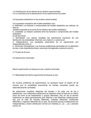 4.4 Identificación de los efectos de los diseños experimentales.
4.5 La importancia de la aleatorización de los especímenes de prueba.
4.6 Supuestos estadísticos en las pruebas experimentales.
Los supuestos necesarios del modelo estadístico son:
a. Aditividad: Los factores o componentes del modelo estadístico son aditivos, es
decir la
variable respuesta es la suma de los efectos del modelo estadístico.
b. Linealidad: La relación existente entre los factores o componentes del modelo
estadístico
es del tipo lineal.
c. Normalidad: Los valores resultado del experimento provienen de una
distribución de probabilidad «Normal» con media m y variancia s2 .
d. Independencia: Los resultados observados de un experimento son
independientes entre sí.
e. Variancias Homogéneas: Las diversas poblaciones generadas por la aplicación
de dos o más tratamientos tienen variancias homogéneas (variancia común).
4.7 Prueba de Duncan.
4.8 Aplicaciones industriales.
Diseño experimental con bloques al azar y diseños factoriales
5.1 Metodología del diseño experimental de bloques al azar.
En muchos problemas de experimentos, es necesario hacer un diseño de tal
manera que la variabilidad proveniente de fuentes conocidas pueda ser
sistemáticamente controlada.
Se seleccionan muestras aleatorias del tamaño n de cada una de las k
poblaciones. Las k diferentes poblaciones se clasifican sobre la base de un criterio
único tal como el de tratamientos o grupos diferentes. Hoy en día el termino
tratamiento se utiliza generalmente para referirse a las diferentes clasificaciones,
sea que se trate de mezclas diferentes, analistas diferentes, fertilizantes
diferentes, o regiones diferentes de un país. Se asumirá que las k poblaciones son
independientes y tienen distribución normal con medidas µ1, µ2…, µk y variación
común σ2.
 