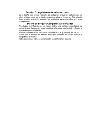Diseño Completamente Aleatorizado
Es el diseño mas simple y sencillo de realizar en el cual los tratamientos se
elijen al azar entre las unidades experimentales o viceversa. Este diseño
tiene amplia aplicación cuando las unidades experimentales son muy
homogéneas.
Diseño en Bloques Completos Aleatorizados
Al estudiar la inﬂuencia de un factor sobre una variable cuantitativa es
frecuente que Aparezcan otras variables o factores que también inﬂuyen y
que deben ser controladas.
A estas variables se las denomina variables bloque, y se caracterizan por
(i) No son el motivo del estudio sino que aparecen de forma natural y
obligada en el mismo.
(ii) Se asume que no tienen interacción con el factor en estudio.
 