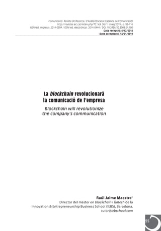 95
Raúl Jaime Maestre1
Director del màster en blockchain i fintech de la
Innovation & Entrepreneurship Business School (IEBS), Barcelona.
tutor@iebschool.com
La blockchain revolucionarà
la comunicació de l’empresa
Blockchain will revolutionize
the company’s communication
Comunicació: Revista de Recerca i d’Anàlisi [Societat Catalana de Comunicació]
http://revistes.iec.cat/index.php/TC. Vol. 36 (1) (maig 2019), p. 95-116
ISSN (ed. impresa): 2014-0304 / ISSN (ed. electrònica): 2014-0444 / DOI: 10.2436/20.3008.01.180
Data recepció: 4/12/2018
Data acceptació: 14/01/2019
 