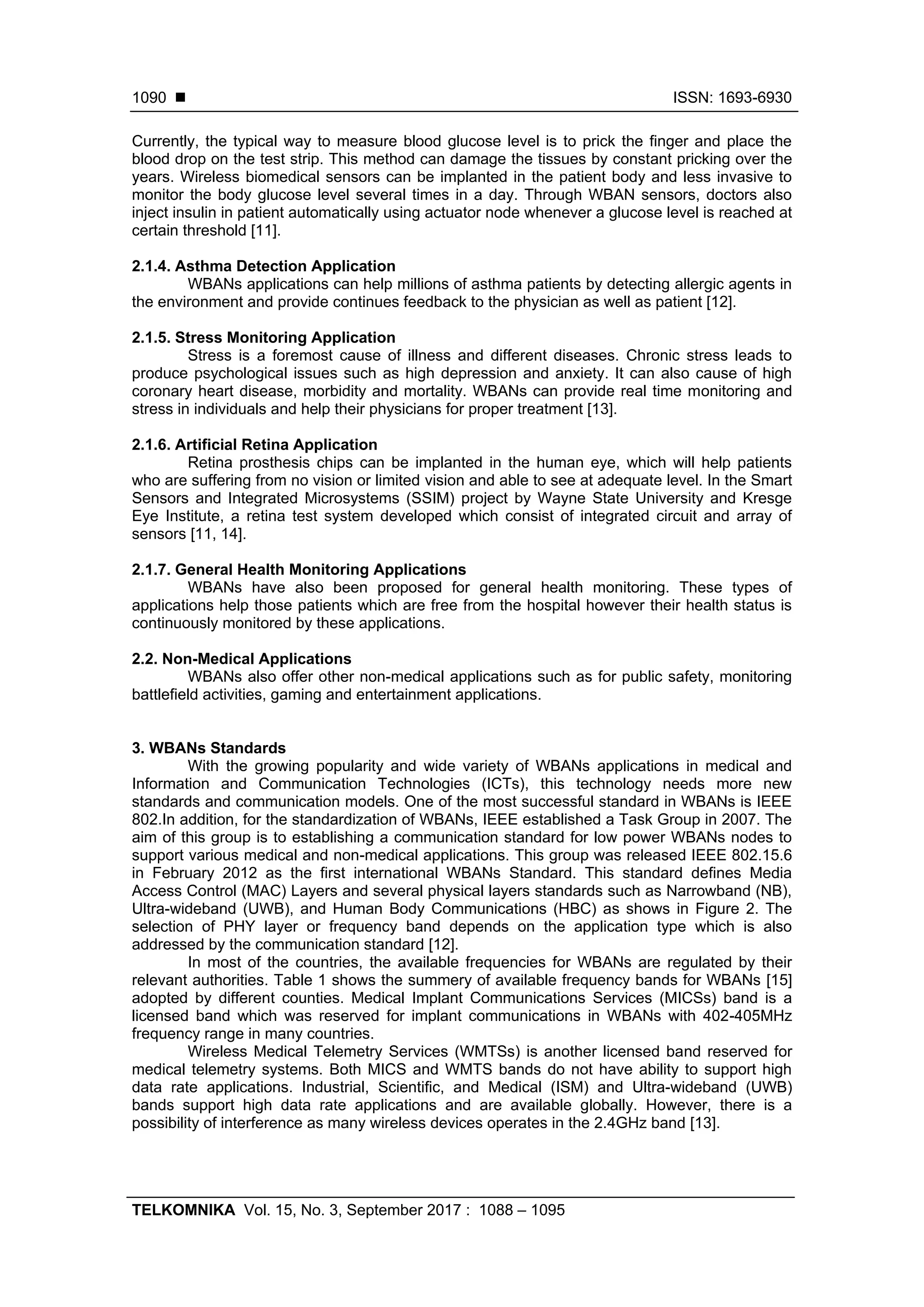  ISSN: 1693-6930
TELKOMNIKA Vol. 15, No. 3, September 2017 : 1088 – 1095
1090
Currently, the typical way to measure blood glucose level is to prick the finger and place the
blood drop on the test strip. This method can damage the tissues by constant pricking over the
years. Wireless biomedical sensors can be implanted in the patient body and less invasive to
monitor the body glucose level several times in a day. Through WBAN sensors, doctors also
inject insulin in patient automatically using actuator node whenever a glucose level is reached at
certain threshold [11].
2.1.4. Asthma Detection Application
WBANs applications can help millions of asthma patients by detecting allergic agents in
the environment and provide continues feedback to the physician as well as patient [12].
2.1.5. Stress Monitoring Application
Stress is a foremost cause of illness and different diseases. Chronic stress leads to
produce psychological issues such as high depression and anxiety. It can also cause of high
coronary heart disease, morbidity and mortality. WBANs can provide real time monitoring and
stress in individuals and help their physicians for proper treatment [13].
2.1.6. Artificial Retina Application
Retina prosthesis chips can be implanted in the human eye, which will help patients
who are suffering from no vision or limited vision and able to see at adequate level. In the Smart
Sensors and Integrated Microsystems (SSIM) project by Wayne State University and Kresge
Eye Institute, a retina test system developed which consist of integrated circuit and array of
sensors [11, 14].
2.1.7. General Health Monitoring Applications
WBANs have also been proposed for general health monitoring. These types of
applications help those patients which are free from the hospital however their health status is
continuously monitored by these applications.
2.2. Non-Medical Applications
WBANs also offer other non-medical applications such as for public safety, monitoring
battlefield activities, gaming and entertainment applications.
3. WBANs Standards
With the growing popularity and wide variety of WBANs applications in medical and
Information and Communication Technologies (ICTs), this technology needs more new
standards and communication models. One of the most successful standard in WBANs is IEEE
802.In addition, for the standardization of WBANs, IEEE established a Task Group in 2007. The
aim of this group is to establishing a communication standard for low power WBANs nodes to
support various medical and non-medical applications. This group was released IEEE 802.15.6
in February 2012 as the first international WBANs Standard. This standard defines Media
Access Control (MAC) Layers and several physical layers standards such as Narrowband (NB),
Ultra-wideband (UWB), and Human Body Communications (HBC) as shows in Figure 2. The
selection of PHY layer or frequency band depends on the application type which is also
addressed by the communication standard [12].
In most of the countries, the available frequencies for WBANs are regulated by their
relevant authorities. Table 1 shows the summery of available frequency bands for WBANs [15]
adopted by different counties. Medical Implant Communications Services (MICSs) band is a
licensed band which was reserved for implant communications in WBANs with 402-405MHz
frequency range in many countries.
Wireless Medical Telemetry Services (WMTSs) is another licensed band reserved for
medical telemetry systems. Both MICS and WMTS bands do not have ability to support high
data rate applications. Industrial, Scientific, and Medical (ISM) and Ultra-wideband (UWB)
bands support high data rate applications and are available globally. However, there is a
possibility of interference as many wireless devices operates in the 2.4GHz band [13].
 