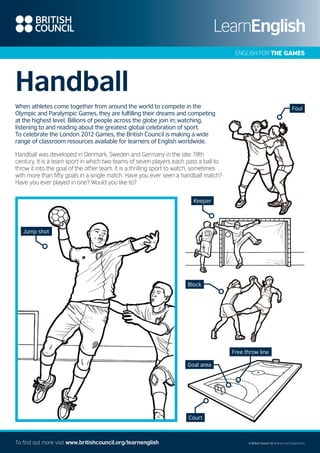 ENGLISH FOR THE GAMES

Handball
When athletes come together from around the world to compete in the
Olympic and Paralympic Games, they are fulfilling their dreams and competing
at the highest level. Billions of people across the globe join in; watching,
listening to and reading about the greatest global celebration of sport.
To celebrate the London 2012 Games, the British Council is making a wide
range of classroom resources available for learners of English worldwide.

Foul

Handball was developed in Denmark, Sweden and Germany in the late 19th
century. It is a team sport in which two teams of seven players each pass a ball to
throw it into the goal of the other team. It is a thrilling sport to watch, sometimes
with more than fifty goals in a single match. Have you ever seen a handball match?
Have you ever played in one? Would you like to?
Keeper

Jump shot

Block

Free throw line
Goal area

Court

To find out more visit www.britishcouncil.org/learnenglish

© British Council 2012 Brand and Design/B122

 