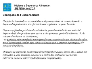 Higiene e Segurança AlimentarHigiene e Segurança Alimentar
SISTEMA HACCP
Condições de Funcionamento
O estabelecimento deve ser mantido em rigoroso estado de asseio, devendo a
limpeza dos pavimentos ser efectuada com aspirador ou pano húmido.
Com excepção dos produtos de salsicharia, quando embalados em material
impermeável, dos produtos com casca, e dos produtos que habitualmente só são
consumidos depois de cozinhados,
- os produtos não embalados na origem devem ser colocados em vitrinas de vidro,
metal ou material similar, sem contacto directo com o exterior e protegidos do
contacto do público.
Os locais de exposição para venda de vegetais (hortaliças, frutos, etc.), devem ser
colocados a uma distância superior a 1 metro das ombreiras das portas
exteriores, salvo se estiverem devidamente resguardados.
 