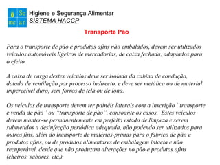Higiene e Segurança AlimentarHigiene e Segurança Alimentar
SISTEMA HACCP
Transporte Pão
Para o transporte de pão e produtos afins não embalados, devem ser utilizados
veículos automóveis ligeiros de mercadorias, de caixa fechada, adaptados para
o efeito.
A caixa de carga destes veículos deve ser isolada da cabina de condução,
dotada de ventilação por processo indirecto, e deve ser metálica ou de material
imperecível duro, sem forros de tela ou de lona.
Os veículos de transporte devem ter painéis laterais com a inscrição “transporte
e venda de pão” ou “transporte de pão”, consoante os casos. Estes veículos
devem manter-se permanentemente em perfeito estado de limpeza e serem
submetidos a desinfecção periódica adequada, não podendo ser utilizados para
outros fins, além do transporte de matérias-primas para o fabrico de pão e
produtos afins, ou de produtos alimentares de embalagem intacta e não
recuperável, desde que não produzam alterações no pão e produtos afins
(cheiros, sabores, etc.).
 
