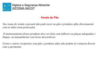 Higiene e Segurança AlimentarHigiene e Segurança Alimentar
SISTEMA HACCP
Venda de Pão
Nas zonas de venda o pessoal não pode tocar no pão e produtos afins directamente
com as mãos (sem protecção).
O manuseamento destes produtos deve ser feito com talheres ou pinças adequadas e
limpas, ou manualmente com luvas descartáveis.
Cestos e outros recipientes com pão e produtos afins não podem ter contacto directo
com o pavimento.
 