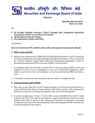 Page | 1
CIRCULAR
CIR/IMD/FPIC/39/2016
March 15, 2016
To,
1. All Foreign Portfolio Investors ("FPIs") through their Designated Depository
Participants ("DDPs")/ Custodian of Securities.
2. All Recognized Stock Exchanges.
3. The Depositories (NSDL and CDSL).
Sir/ Madam,
Sub: Investments by FPIs in REITs, InvIts, AIFs and corporate bonds under default.
A. REITs, InvIts and AIFs
1. RBI had vide notification No. FEMA.355/2015-RB dated November 16, 2015 carried out
necessary amendments in Foreign Exchange Management (Transfer or Issue of Security
by a Person Resident Outside India) (Eleventh Amendment) Regulations, 2015 for
permitting investment by FPIs in the units of REITs, InvIts and AIFs.
2. Accordingly, it has been decided to permit FPIs to invest in units of REITs, InvIts and
Category III AIFs in terms of Regulation 21 (1) (n) of SEBI (FPI) Regulations, 2014
subject to such other terms and conditions as may be prescribed by SEBI from time to
time.
3. A FPI shall not hold more than twenty five percent stake in a category III AIF.
B. Corporate Bonds under default
4. RBI, vide circular RBI/2015-16/253 dated November 26, 2015 has permitted FPIs to
acquire NCDs/bonds, which are under default, either fully or partly, in the repayment of
principal on maturity or principal installment in the case of amortising bond.
5. In partial modification of Para 2 of the SEBI circular CIR/IMD/FIIC/1/2015 dated
February 03, 2015, FPIs shall be permitted to acquire NCDs/bonds, which are under
default, either fully or partly, in the repayment of principal on maturity or principal
installment in the case of an amortising bond. FPIs shall be guided by RBI’s definition of
an amortising bond in this regard.
 