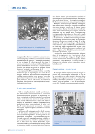muy pocos los alumnos que debían acceder al cono-
cimiento digamos académico; cuando eran contados
quienes habían de aprender a leer y a escribir y hacer-
se con un bagaje de cultura general. Sin duda, el
sistema preceptoral constituía una forma totalmente
elitista de enseñanza: sólo los hijos e hijas de aquellas
familias que podían permitirse un profesor –ahora
diríamos “particular”– podían gozar de él.
La organización del espacio y el utillaje material y
de recursos que se requiere para esta forma de en-
señanza presencial pero individualizada no son, en
realidad, muy complejos, como tampoco lo son los
procedimientos para mantener la disciplina en ese es-
pacio. De hecho, ahí casi todo se basa en la autoridad
moral del preceptor y en sus competencias intelec-
tuales y comunicativas.
El aula-caos o pretradicional
Todo se complica bastante cuando un solo maes-
tro debe enseñar simultáneamente a numerosos
alumnos y alumnas. Acabamos de decir que el sis-
tema preceptoral era factible cuando la enseñanza
estaba reservada a muy pocos; en cambio, deja de
serlo cuando debe extenderse a capas cada vez más
amplias de la población. La solución será entonces
poner juntos a un número elevado de niños y ni-
ñas. Y eso son justamente las escuelas y las aulas:
los lugares específicos para la enseñanza colectiva
presencial.
La historia de la pedagogía escolar –desde un pun-
to de vista técnico– casi no consiste en otra cosa que
en ir resolviendo el problema de cómo puede ser via-
ble enseñar eficazmente a muchas personas a la vez.
Ya puede verse en la segunda imagen que inicialmen-
te, en aquellas escuelas primitivas, la eficacia instruc-
tiva no debía de ser muy elevada. En realidad, el pro-
cedimiento didáctico utilizado en ellas continúa siendo
el mismo del modelo preceptoral anterior: el maestro
sólo atiende al niño que tiene delante, mientras los
demás esperan su turno absolutamente descontrola-
dos, perdiendo el tiempo y sin ningún orden plausi-
ble. La clase es un pequeño caos, un espacio confuso.
Ante estas escuelas-caos que le fueron contemporá-
neas, Johann Amos Komensky, conocido como Come-
nius, ya se propuso transformar de alguna manera
este desorden y afrontar el reto de cómo un solo pre-
ceptor puede ser suficiente para cualquier número de
discípulos. Esto será posible, decía: “Si nunca se ins-
truye a uno solo, ni privadamente fuera de la escuela
ni públicamente en ella, sino a todos al mismo tiempo
y de una sola vez. No debe acercarse a ninguno deter-
minadamente ni consentir que nadie se dirija separa-
damente a él, sino que, sentado en lo alto de su cáte-
dra (donde pueda ser visto y oído por todos), extienda
como el Sol sus rayos sobre todos; y poniendo todos
en él sus ojos, oídos y entendimientos, recojan cuan-
to exponga de palabra o les muestre mediante imá-
genes o signos. Así se obtendrán de una vez muchos
resultados” (Comenius, 1971).
Comenius y otros grandes pedagogos reforma-
dores de los siglos XVII, XVIII y XIX crearán y desa-
rrollarán la escuela que luego, en el siglo XX, los
nuevos reformadores –bebiendo de algunos ilustres
antecesores, como Rousseau, Pestalozzi, Fröbel...–
llamarán, con voluntad crítica y superadora, “escue-
la tradicional”.
El aula tradicional o el orden formal
Ya se ve que entre la segunda y la tercera imagen ha
habido una transformación formidable: el caos se
ha convertido en un orden estricto y riguroso. Ahora
el espacio está organizado con bancos y pupitres ali-
neados y orientados al frente con su pizarra y la tari-
ma y la mesa del profesor. El aula se ha convertido,
como diría Foucault, en una máquina de enseñar y
54 | CUADERNOS DE PEDAGOGÍA N.º 325
TEMA DEL MES
Segundo modelo: el aula-caos, sin orden plausible
Tercer modelo: orden estricto, con bancos y pupitres
alineados
 
