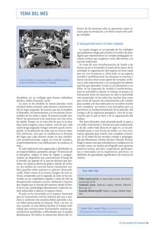 disciplinar, en un artilugio para formar individuos
dóciles y útiles (Foucault, 1978).
La clase se ha dividido en tantas parcelas como
escolares deba contener: cada alumno o alumna ten-
drá su lugar asignado, de manera que así se impiden
el desorden, los movimientos y la circulación incon-
trolados de los niños y niñas. El maestro puede esta-
blecer las presencias y las ausencias con una mira-
da rápida. Porque no se trata sólo de que en la clase
haya tantos lugares como sujetos, sino de que cada
sujeto tenga asignado el lugar concreto que le corres-
ponda. La localización de cada cual no será en abso-
luto arbitraria, sino que se establecerá en función
del lugar que cada alumno ocupe en una clasifica-
ción predeterminada: según su nivel de estudios,
el aprovechamiento o las calificaciones, la conducta, el
sexo...
El aula tradicional está organizada y distribuida en
un espacio diáfano, panóptico, porque “El ejercicio de
la disciplina –explica el autor de Vigilar y castigar–
supone un dispositivo que coacciona por el juego de
la mirada; un aparato en el que las técnicas que per-
miten ver inducen efectos de poder y donde, de recha-
zo, los medios de coerción hacen claramente visi-
bles aquellos sobre quienes se aplican” (Foucault,
1978). Véase cómo en la tercera imagen de este ar-
tículo, comparada con la segunda, la clase se ha con-
vertido en un cuadrilátero regular y cómo de ella ha
desaparecido cualquier rincón, obstáculo o barrera
que impida que la mirada del maestro, desde el fren-
te de la clase, pueda llegar directamente a todos los su-
jetos educandos y abarcar el espacio entero.
El aula se ha convertido en el espacio funcional
para la transmisión vertical colectiva (de uno a mu-
chos) y uniforme (los muchos deben aprender y ha-
cer todos básicamente lo mismo). Pero, a la vez, en
otro sentido, el aula deberá facilitar el trabajo indi-
vidual (las interacciones horizontales estarán ge-
neralmente prohibidas y dificultadas por la propia
distribución). De hecho, la interacción dentro del co-
lectivo de los alumnos sólo se aprovecha como re-
curso para la emulación y el efecto vicario del casti-
go ejemplar.
El aula postradicional o el orden complejo
La cuarta imagen es un ejemplo de los múltiples
que podríamos elegir para ilustrar el cambio de para-
digma que representaron las variadas pedagogías es-
colares críticas que surgieron como alternativas a la
escuela tradicional.
Se trata de una transformación de fondo y de
forma: ya no es el maestro el centro de la clase y de la
actividad; la organización del espacio no tiene nada
que ver con el anterior y, sobre todo, es un espacio
variable y multifuncional; los alumnos se mueven y
hacen muchas otras cosas aparte de escuchar, se lle-
van a cabo experimentos y se manipulan los objetos
que hay que aprender; el aula es un laboratorio y un
taller, se ha superado de verdad el uniformismo,
pues la actividad es plural; se trabaja en grupo y la
interacción entre los alumnos no sólo es permitida
sino propiciada; en las aulas hay muchas más cosas
que sirven de fuentes de conocimiento y de medios
para acceder a él; hay orden pero es un orden mucho
más complejo: un orden y una disciplina que no
provienen ya fundamentalmente de la palmeta, del
castigo o de la vigilancia panóptica, sino de la mo-
tivación por lo que se hace y de la organización del
trabajo.
Del puro desorden (aula pretradicional) se pasó a
un orden estrictísimo y formal (escuela tradicional),
y, de ahí, sobre todo durante el siglo XX, se ha pre-
tendido pasar a otra forma de orden, en este caso,
menos aparente pero mucho más complejo y funcio-
nal. Es el orden de las escuelas creadas o propugna-
das por Montessori, Dewey, Ferriere, Decroly, Freinet,
Piaget y tantos más que entendieron y configuraron la
escuela como un medio privilegiado para generar
prácticas activas, plurales, cooperativas, participati-
vas y conectadas con la experiencia; prácticas, en
definitiva, de aprendizaje significativo y de vivencia de
valores.
N.º 325 CUADERNOS DE PEDAGOGÍA | 55
TEMA DEL MES
Cuarto modelo: un espacio variable y multifuncional en
el que se mueven los alumnos y alumnas
Trilla, Jaume (2002): La aborrecida escuela, Barcelona:
Laertes,pp.56-68.
Comenius (1971): Didáctica magna, Madrid: Editorial
Reus,pp.176.
Foucault, Michael (1978): Vigilar y castigar, Madrid: Siglo
XXI.
Para saber más
** JJaauummee TTrriillllaa y JJoosseepp MM.. PPuuiigg son profesores de la Facultad
de Pedagogía de la Universitat de Barcelona.
 