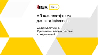 VR как платформа
для «taxitainment»
Дарья Золотухина,
Руководитель маркетинговых
коммуникаций
 