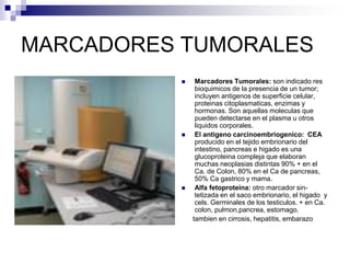 MARCADORES TUMORALES
 Marcadores Tumorales: son indicado res
bioquimicos de la presencia de un tumor;
incluyen antigenos de superficie celular,
proteinas citoplasmaticas, enzimas y
hormonas. Son aquellas moleculas que
pueden detectarse en el plasma u otros
liquidos corporales.
 El antigeno carcinoembriogenico: CEA
producido en el tejido embrionario del
intestino, pancreas e higado es una
glucoproteina compleja que elaboran
muchas neoplasias distintas 90% + en el
Ca. de Colon, 80% en el Ca de pancreas,
50% Ca gastrico y mama.
 Alfa fetoproteina: otro marcador sin-
tetizada en el saco embrionario, el higado y
cels. Germinales de los testiculos. + en Ca.
colon, pulmon,pancrea, estomago.
tambien en cirrosis, hepatitis, embarazo
 
