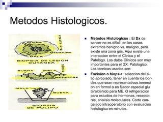 Metodos Histologicos.
 Metodos Histologicos : El Dx de
cancer no es dificil en los casos
extremos benigno vs. maligno, pero
existe una zona gris. Aqui existe una
interaccion entre el Clinico y el
Patologo. Los datos Clinicos son muy
importantes para el DX. Patologico.
Las tecnicas usadas son:
 Escision o biopsia: seleccion del si-
tio apropiado, tener en cuenta los bor-
des que sean representativos.inmersi
on en formol o en fijador especial glu
taraldehido para ME. O refrigeracion
para estudios de hormonas, recepto-
res, analisis moleculares. Corte con-
gelado intraoperatorio con evaluacion
histologica en minutos.
 