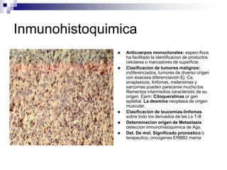 Inmunohistoquimica
 Anticuerpos monoclonales: especi-ficos
ha facilitado la identificacion de productos
celulares o marcadores de superficie.
 Clasificacion de tumores malignos:
indiferenciados, tumores de diverso origen
con esacasa diferenciacion Ej: Ca.
anaplasicos, linfomas, melanomas y
sarcomas pueden parecerse mucho los
filamentos intermedios caracteristic de su
origen. Ejem: Citoqueratinas or gen
epitelial. La desmina neoplasia de origen
muscular.
 Clasificacion de leucemias-linfomas
sobre todo los derivados de las Ls T-B
 Determinacion origen de Metastasis
deteccion inmunohistoquimica de Ags.
 Det. De mol. Significado pronostico o
terapeutico, oncogenes ERBB2 mama
 