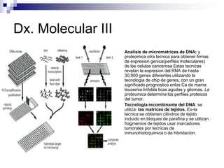 Dx. Molecular III
 Analisis de micromatrices de DNA: y
proteomica otra tecnica para obtener firmas
de expresion genica(perfiles moleculares)
de las celulas cancerosa Estas tecnicas
revelan la expresion del RNA de hasta
30,000 genes diferentes utilizando la
tecnologia de chip de genes, con un gran
significado prognostico enlos Ca de mama
leucemia linfobla ticas agudas y gliomas. La
proteomica determina los perfiles proteicos
del tumor.
 Tecnologia recombinante del DNA: se
utiliza: las matrices de tejidos. Es-ta
tecnica se obtienen cilindros de tejido
incluido en bloques de parafina y se utilizan
fragmentos de tejidos usar marcadores
tumorales por tecnicas de
inmunohistoquimica o de hibridacion.
 