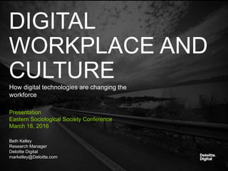 Deloitte Digital Copyright © 2016 Deloitte Development LLC. All rights reserved.
DIGITAL
WORKPLACE AND
CULTUREHow digital technologies are changing the
workforce
Presentation
Eastern Sociological Society Conference
March 18, 2016
Beth Kelley
Research Manager
Deloitte Digital
markelley@Deloitte.com
 