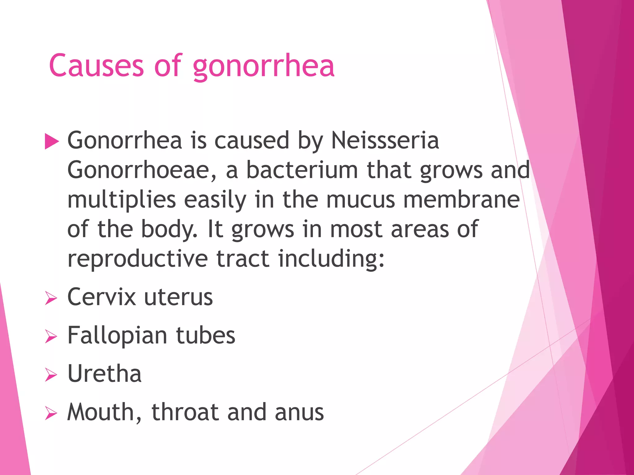 Causes of gonorrhea
 Gonorrhea is caused by Neissseria
Gonorrhoeae, a bacterium that grows and
multiplies easily in the mucus membrane
of the body. It grows in most areas of
reproductive tract including:
 Cervix uterus
 Fallopian tubes
 Uretha
 Mouth, throat and anus
 
