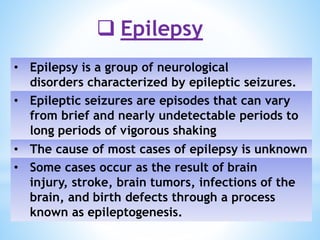 • Epilepsy is a group of neurological
disorders characterized by epileptic seizures.
 Epilepsy
• Epileptic seizures are episodes that can vary
from brief and nearly undetectable periods to
long periods of vigorous shaking
• The cause of most cases of epilepsy is unknown
• Some cases occur as the result of brain
injury, stroke, brain tumors, infections of the
brain, and birth defects through a process
known as epileptogenesis.
 