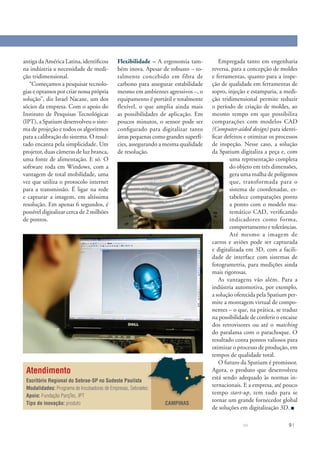 antiga da América Latina, identiﬁcou         Flexibilidade – A ergonomia tam-          Empregada tanto em engenharia
na indústria a necessidade de medi-          bém inova. Apesar de robusto – to-     reversa, para a concepção de moldes
ção tridimensional.                          talmente concebido em fibra de         e ferramentas, quanto para a inspe-
   “Começamos a pesquisar tecnolo-           carbono para assegurar estabilidade    ção de qualidade em ferramentas de
gias e optamos por criar nossa própria       mesmo em ambientes agressivos –, o     sopro, injeção e estamparia, a medi-
solução”, diz Israel Nacaxe, um dos          equipamento é portátil e totalmente    ção tridimensional permite reduzir
sócios da empresa. Com o apoio do            flexível, o que amplia ainda mais      o período de criação de moldes, ao
Instituto de Pesquisas Tecnológicas          as possibilidades de aplicação. Em     mesmo tempo em que possibilita
(IPT), a Spatium desenvolveu o siste-        poucos minutos, o sensor pode ser      comparações com modelos CAD
ma de projeção e todos os algoritmos         conﬁgurado para digitalizar tanto      (Computer-aided design) para identi-
para a calibração do sistema. O resul-       áreas pequenas como grandes superfí-   ﬁcar defeitos e otimizar os processos
tado encanta pela simplicidade. Um           cies, assegurando a mesma qualidade    de inspeção. Nesse caso, a solução
projetor, duas câmeras de luz branca,        de resolução.                          da Spatium digitaliza a peça e, com
uma fonte de alimentação. E só. O                                                           uma representação completa
software roda em Windows, com a                                                             do objeto em três dimensões,
vantagem de total mobilidade, uma                                                           gera uma malha de polígonos
vez que utiliza o protocolo internet                                                        que, transformada para o
para a transmissão. É ligar na rede                                                         sistema de coordenadas, es-
e capturar a imagem, em altíssima                                                           tabelece comparações ponto
resolução. Em apenas 6 segundos, é                                                          a ponto com o modelo ma-
possível digitalizar cerca de 2 milhões                                                     temático CAD, veriﬁcando
de pontos.                                                                                  indicadores como forma,
                                                                                            comportamento e tolerâncias.
                                                                                            Até mesmo a imagem de
                                                                                    carros e aviões pode ser capturada
                                                                                    e digitalizada em 3D, com a facili-
                                                                                    dade de interface com sistemas de
                                                                                    fotogrametria, para medições ainda
                                                                                    mais rigorosas.
                                                                                       As vantagens vão além. Para a
                                                                                    indústria automotiva, por exemplo,
                                                                                    a solução oferecida pela Spatium per-
                                                                                    mite a montagem virtual de compo-
                                                                                    nentes – o que, na prática, se traduz
                                                                                    na possibilidade de conferir o encaixe
                                                                                    dos retrovisores ou até o matching
                                                                                    do paralama com o parachoque. O
                                                                                    resultado conta pontos valiosos para
                                                                                    otimizar o processo de produção, em
                                                                                    tempos de qualidade total.
                                                                                       O futuro da Spatium é promissor.
 Atendimento                                                                        Agora, o produto que desenvolveu
 Escritório Regional do Sebrae-SP no Sudeste Paulista
                                                                                    está sendo adequado às normas in-
 Modalidades: Programa de Incubadoras de Empresas, Sebraetec
                                                                                    ternacionais. E a empresa, até pouco
 Apoio: Fundação ParqTec, IPT
                                                                                    tempo start-up, tem tudo para se
 Tipo de inovação: produto
                                                                                    tornar um grande fornecedor global
                                                                 CAMPINAS
                                                                                    de soluções em digitalização 3D.

                                                                                                 99 S   ÇÕESU LO   I ADORS NV   9
                                                                                                                                11
 