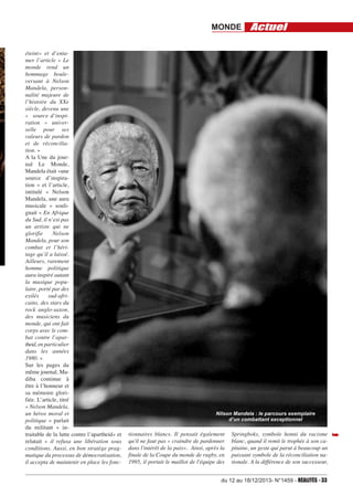 MONDE
éteint» et d’entamer l’article « Le
monde rend un
hommage bouleversant à Nelson
Mandela, personnalité majeure de
l’histoire du XXe
siècle, devenu une
« source d’inspiration » universelle pour ses
valeurs de pardon
et de réconciliation. »
A la Une du journal Le Monde,
Mandela était «une
source d’inspiration » et l’article,
intitulé « Nelson
Mandela, une aura
musicale » soulignait « En Afrique
du Sud, il n’est pas
un artiste qui ne
glorifie
Nelson
Mandela, pour son
combat et l’héritage qu’il a laissé.
Ailleurs, rarement
homme politique
aura inspiré autant
la musique populaire, porté par des
exilés
sud-africains, des stars du
rock anglo-saxon,
des musiciens du
monde, qui ont fait
corps avec le combat contre l’apartheid, en particulier
dans les années
1980. »
Sur les pages du
même journal, Madiba continue à
être à l’honneur et
sa mémoire glorifiée. L’article, titré
« Nelson Mandela,
un héros moral et
politique » parlait
du militant « intraitable de la lutte contre l’apartheid» et
relatait « il refusa une libération sous
conditions. Aussi, en bon stratège pragmatique du processus de démocratisation,
il accepta de maintenir en place les fonc-

Actuel

Nilson Mandela : le parcours exemplaire
d’un combattant exceptionnel

tionnaires blancs. Il pensait également
qu'il ne faut pas « craindre de pardonner
dans l'intérêt de la paix». Ainsi, après la
finale de la Coupe du monde de rugby, en
1995, il portait le maillot de l'équipe des

Springboks, symbole honni du racisme
blanc, quand il remit le trophée à son capitaine, un geste qui parut à beaucoup un
puissant symbole de la réconciliation nationale. A la différence de son successeur,

du 12 au 18/12/2013- N°1459 - RéAlités - 33

➥

 