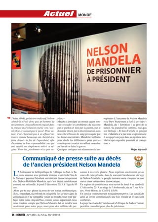 Actuel

➥ Thabo Mbeki, politicien vindicatif, Nelson
Mandela n'était donc pas un homme du
ressentiment. Inlassablement engagé dans
le présent et résolument tourné vers l'avenir, il ne ressassait pas le passé. Pour autant, il ne cherchait pas à en effacer les
traces, comme beaucoup ont cherché à le
faire depuis la fin de l'apartheid, afin
d'exonérer de leur responsabilité ceux qui
ont suscité ou simplement toléré ce régime. Pour lui, pardonner n'est pas ou-

MONDE

blier. »
Madiba a enseigné au monde qu'on pouvait résoudre les problèmes du racisme
par le pardon et non par la guerre, par le
dialogue et non par la discrimination, sans
nouvelle effusion de sang provoquée par
les haines ancestrales. Mandela s'est battu
pour abolir les différences, pour que les
concitoyens vivent et travaillent ensemble
au lieu de se faire la guerre.
Quelques critiques ont néanmoins été en-

registrées à l’encontre de Nelson Mandela
et le New Statesman a écrit à ce sujet «
Mandela, du « Terroriste » au père de la
nation. Sa grandeur lui survivra, mais pas
son héritage ». Et dans l’article on pouvait
lire « Mandela n’a pas tenu ses promesses:
il a engagé son pays dans un système néolibéral qui engendre pauvreté et corruption. »
Hajer Ajroudi

Communiqué de presse suite au décès
de l’ancien président Nelson Mandela

L’

Ambassade de la République de l’Afrique du Sud en Tunisie annonce avec profonde tristesse le décès du Père de
la Nation et premier Président sud-africain démocratiquement
élu, Nelson Rolihlala Mandela, qui s’est éteint paisiblement
entouré par sa famille, le jeudi 5 décembre 2013, à l’âge de 95
ans.
Alors que le pays pleure la perte de son leader emblématique,
il est, cependant, réconforté en cela par le flot de messages de
condoléances et de sympathie venant du monde entier pour partager notre peine. Aujourd’hui, comme jamais auparavant, nous
nous rendons compte que Nelson Mandela fut un modèle non
seulement pour notre pays, mais pour des millions de per-

34 - RéAlités - N°1459 - du 12 au 18/12/2013

sonnes à travers la planète. Nous espérons sincèrement qu’au
cours de cette période, dans le souvenir bienheureux du legs
de Nelson Mandela, le peuple tunisien saura s’inspirer de son
œuvre dans sa transition démocratique.
Un registre de condoléance sera ouvert du lundi 9 au vendredi
13 décembre 2013, au siège de l’Ambassade, sis au 7, rue Achtart, Nord-Hilton, de 12h30 à 15h30.
Un service commémoratif est également prévu. Les détails de
celui-ci seront communiqués une fois l’heure et le lieu sont
confirmés.
La page facebook de l’Ambassade d’Afrique du Sud en Tunisie
peut-être consultée pour plus de précisions.

 