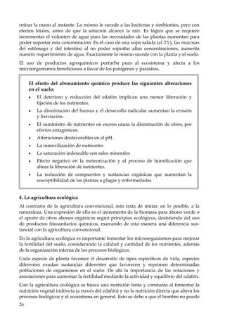 26
retirar la mano al instante. Lo mismo le sucede a las bacterias y simbiontes, pero con
efectos letales, antes de que la solución alcance la raíz. Es lógico que se requiere
incrementar el volumen de agua pues las necesidades de las plantas aumentan para
poder soportar esta concentración. Es el caso de una sopa salada (al 2%), las mucosas
del estómago y del intestino al no poder soportar altas concentraciones, aumenta
nuestro requerimiento de agua. Exactamente lo mismo sucede con la planta y el suelo.
El uso de productos agroquímicos perturba pues al ecosistema y afecta a los
microorganismos beneficiosos a favor de los patógenos y parásitos.
El efecto del abonamiento químico produce las siguientes alteraciones
en el suelo:
• El deterioro y reducción del edafón implican una menor liberación y
fijación de los nutrientes.
• La disminución del humus y el desarrollo radicular aumentan la erosión
y lixiviación.
• El suministro de nutrientes en exceso causa la disminución de otros, por
efectos antagónicos.
• Alteraciones desfavorables en el pH.
• La inmovilización de nutrientes
• La saturación indeseable con sales minerales
• Efecto negativo en la meteorización y el proceso de humificación que
altera la liberación de nutrientes.
• La reducción de compuestos y sustancias orgánicas que aumentan la
susceptibilidad de las plantas a plagas y enfermedades
4. La agricultura ecológica
Al contrario de la agricultura convencional, ésta trata de imitar, en lo posible, a la
naturaleza. Una expresión de ello es el incremento de la biomasa para abono verde o
el aporte de otros abonos orgánicos según principios ecológicos, desistiendo del uso
de productos fitosanitarios químicos, marcando de esta manera una diferencia sus-
tancial con la agricultura convencional.
En la agricultura ecológica es importante fomentar los microorganismos para mejorar
la fertilidad del suelo, considerando la calidad y cantidad de los nutrientes, además
de la organización interna de los procesos biológicos.
Cada especie de planta favorece el desarrollo de tipos específicos de vida, especies
diferentes exudan sustancias diferentes que favorecen y reprimen determinadas
poblaciones de organismos en el suelo. De ahí la importancia de las rotaciones y
asociaciones para aumentar la fertilidad mediante la actividad y equilibrio del edafón.
Con la agricultura ecológica se busca una nutrición lenta y constante al fomentar la
nutrición vegetal indirecta (a través del edafón) y no la nutrición directa que altera los
procesos biológicos y el ecosistema en general. Esto se debe a que el hombre no puede
 