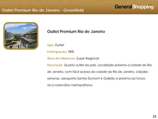 Outlet Premium Rio de Janeiro - Greenfield
Outlet Premium Rio de Janeiro
Tipo: OutletTipo: Outlet
Participação: 98%
Área de influência: Super RegionalÁrea de influência: Super Regional
Descrição: Quarto outlet do país. Localizado próximo a cidade do Rio
de Janeiro, com fácil acesso da cidade do Rio de Janeiro, cidades
serranas, aeroporto Santos Dumont e Galeão e próximo ao futuro
arco rodoviário metropolitano.
232323
 
