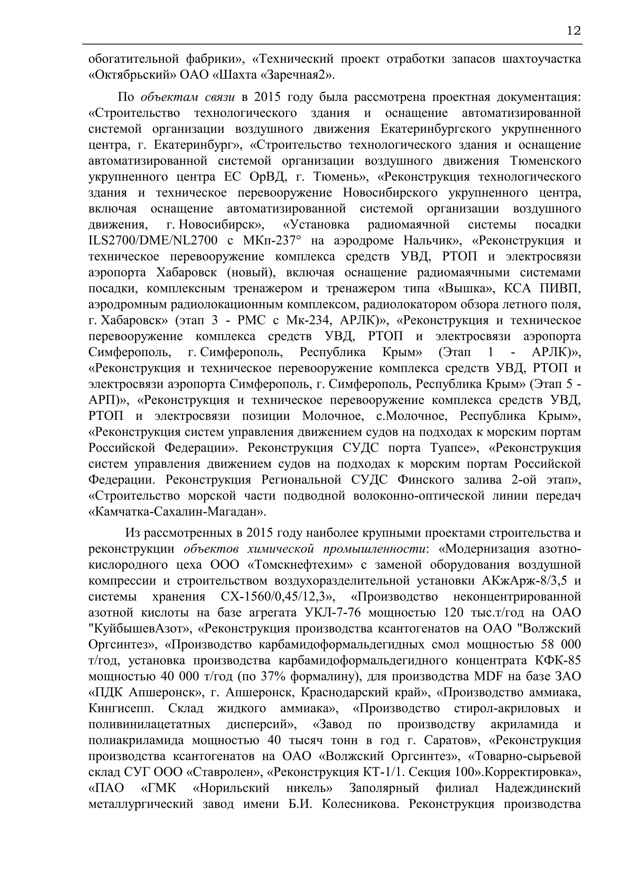12
обогатительной фабрики», «Технический проект отработки запасов шахтоучастка
«Октябрьский» ОАО «Шахта «Заречная2».
По объектам связи в 2015 году была рассмотрена проектная документация:
«Строительство технологического здания и оснащение автоматизированной
системой организации воздушного движения Екатеринбургского укрупненного
центра, г. Екатеринбург», «Строительство технологического здания и оснащение
автоматизированной системой организации воздушного движения Тюменского
укрупненного центра ЕС ОрВД, г. Тюмень», «Реконструкция технологического
здания и техническое перевооружение Новосибирского укрупненного центра,
включая оснащение автоматизированной системой организации воздушного
движения, г. Новосибирск», «Установка радиомаячной системы посадки
ILS2700/DME/NL2700 с МКп-237° на аэродроме Нальчик», «Реконструкция и
техническое перевооружение комплекса средств УВД, РТОП и электросвязи
аэропорта Хабаровск (новый), включая оснащение радиомаячными системами
посадки, комплексным тренажером и тренажером типа «Вышка», КСА ПИВП,
аэродромным радиолокационным комплексом, радиолокатором обзора летного поля,
г. Хабаровск» (этап 3 - РМС с Мк-234, АРЛК)», «Реконструкция и техническое
перевооружение комплекса средств УВД, РТОП и электросвязи аэропорта
Симферополь, г. Симферополь, Республика Крым» (Этап 1 - АРЛК)»,
«Реконструкция и техническое перевооружение комплекса средств УВД, РТОП и
электросвязи аэропорта Симферополь, г. Симферополь, Республика Крым» (Этап 5 -
АРП)», «Реконструкция и техническое перевооружение комплекса средств УВД,
РТОП и электросвязи позиции Молочное, с.Молочное, Республика Крым»,
«Реконструкция систем управления движением судов на подходах к морским портам
Российской Федерации». Реконструкция СУДС порта Туапсе», «Реконструкция
систем управления движением судов на подходах к морским портам Российской
Федерации. Реконструкция Региональной СУДС Финского залива 2-ой этап»,
«Строительство морской части подводной волоконно-оптической линии передач
«Камчатка-Сахалин-Магадан».
Из рассмотренных в 2015 году наиболее крупными проектами строительства и
реконструкции объектов химической промышленности: «Модернизация азотно-
кислородного цеха ООО «Томскнефтехим» с заменой оборудования воздушной
компрессии и строительством воздухоразделительной установки АКжАрж-8/3,5 и
системы хранения СХ-1560/0,45/12,3», «Производство неконцентрированной
азотной кислоты на базе агрегата УКЛ-7-76 мощностью 120 тыс.т/год на ОАО
"КуйбышевАзот», «Реконструкция производства ксантогенатов на ОАО "Волжский
Оргсинтез», «Производство карбамидоформальдегидных смол мощностью 58 000
т/год, установка производства карбамидоформальдегидного концентрата КФК-85
мощностью 40 000 т/год (по 37% формалину), для производства MDF на базе ЗАО
«ПДК Апшеронск», г. Апшеронск, Краснодарский край», «Производство аммиака,
Кингисепп. Склад жидкого аммиака», «Производство стирол-акриловых и
поливинилацетатных дисперсий», «Завод по производству акриламида и
полиакриламида мощностью 40 тысяч тонн в год г. Саратов», «Реконструкция
производства ксантогенатов на ОАО «Волжский Оргсинтез», «Товарно-сырьевой
склад СУГ ООО «Ставролен», «Реконструкция КТ-1/1. Секция 100».Корректировка»,
«ПАО «ГМК «Норильский никель» Заполярный филиал Надеждинский
металлургический завод имени Б.И. Колесникова. Реконструкция производства
 