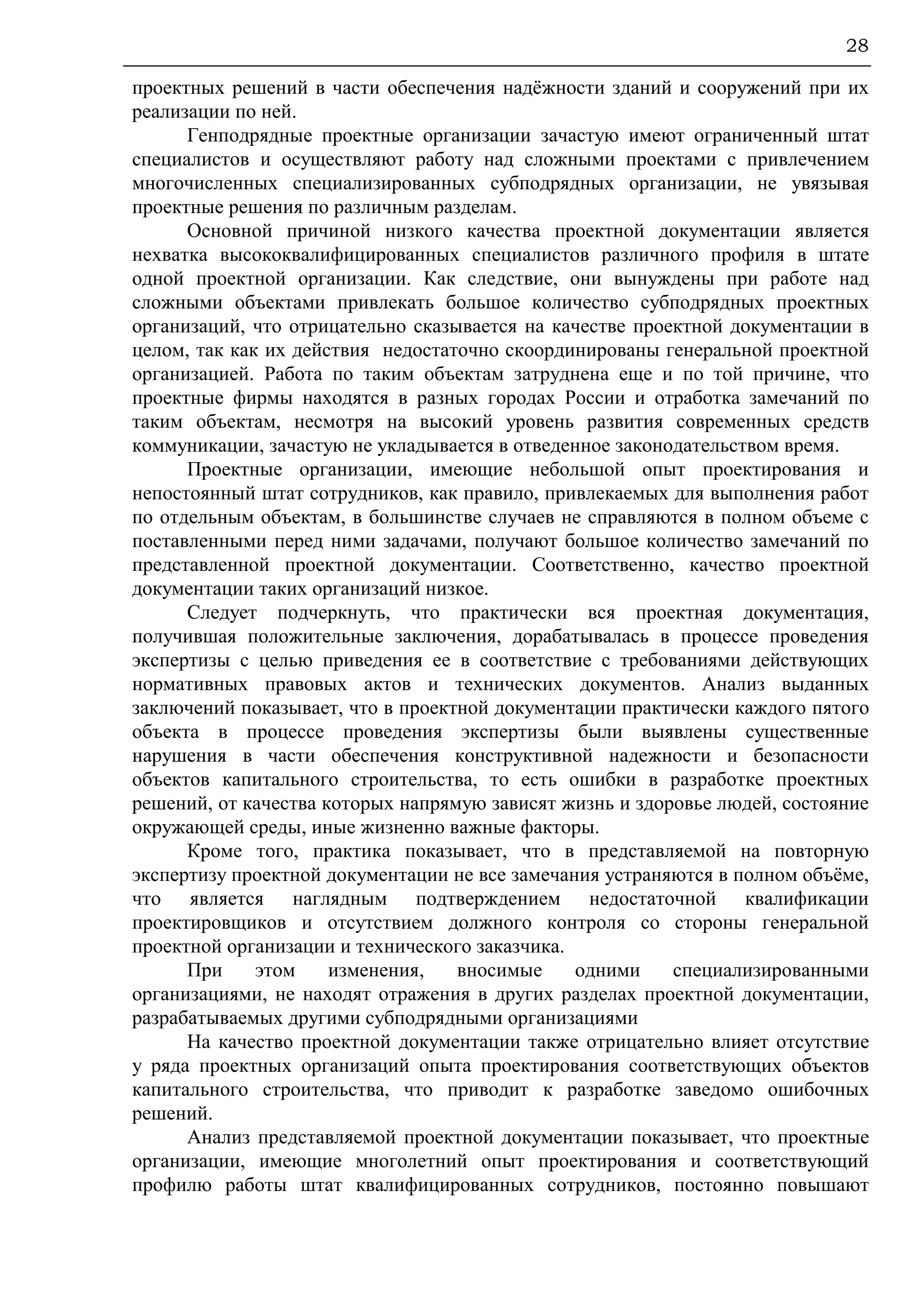 28
проектных решений в части обеспечения надёжности зданий и сооружений при их
реализации по ней.
Генподрядные проектные организации зачастую имеют ограниченный штат
специалистов и осуществляют работу над сложными проектами с привлечением
многочисленных специализированных субподрядных организации, не увязывая
проектные решения по различным разделам.
Основной причиной низкого качества проектной документации является
нехватка высококвалифицированных специалистов различного профиля в штате
одной проектной организации. Как следствие, они вынуждены при работе над
сложными объектами привлекать большое количество субподрядных проектных
организаций, что отрицательно сказывается на качестве проектной документации в
целом, так как их действия недостаточно скоординированы генеральной проектной
организацией. Работа по таким объектам затруднена еще и по той причине, что
проектные фирмы находятся в разных городах России и отработка замечаний по
таким объектам, несмотря на высокий уровень развития современных средств
коммуникации, зачастую не укладывается в отведенное законодательством время.
Проектные организации, имеющие небольшой опыт проектирования и
непостоянный штат сотрудников, как правило, привлекаемых для выполнения работ
по отдельным объектам, в большинстве случаев не справляются в полном объеме с
поставленными перед ними задачами, получают большое количество замечаний по
представленной проектной документации. Соответственно, качество проектной
документации таких организаций низкое.
Следует подчеркнуть, что практически вся проектная документация,
получившая положительные заключения, дорабатывалась в процессе проведения
экспертизы с целью приведения ее в соответствие с требованиями действующих
нормативных правовых актов и технических документов. Анализ выданных
заключений показывает, что в проектной документации практически каждого пятого
объекта в процессе проведения экспертизы были выявлены существенные
нарушения в части обеспечения конструктивной надежности и безопасности
объектов капитального строительства, то есть ошибки в разработке проектных
решений, от качества которых напрямую зависят жизнь и здоровье людей, состояние
окружающей среды, иные жизненно важные факторы.
Кроме того, практика показывает, что в представляемой на повторную
экспертизу проектной документации не все замечания устраняются в полном объёме,
что является наглядным подтверждением недостаточной квалификации
проектировщиков и отсутствием должного контроля со стороны генеральной
проектной организации и технического заказчика.
При этом изменения, вносимые одними специализированными
организациями, не находят отражения в других разделах проектной документации,
разрабатываемых другими субподрядными организациями
На качество проектной документации также отрицательно влияет отсутствие
у ряда проектных организаций опыта проектирования соответствующих объектов
капитального строительства, что приводит к разработке заведомо ошибочных
решений.
Анализ представляемой проектной документации показывает, что проектные
организации, имеющие многолетний опыт проектирования и соответствующий
профилю работы штат квалифицированных сотрудников, постоянно повышают
 