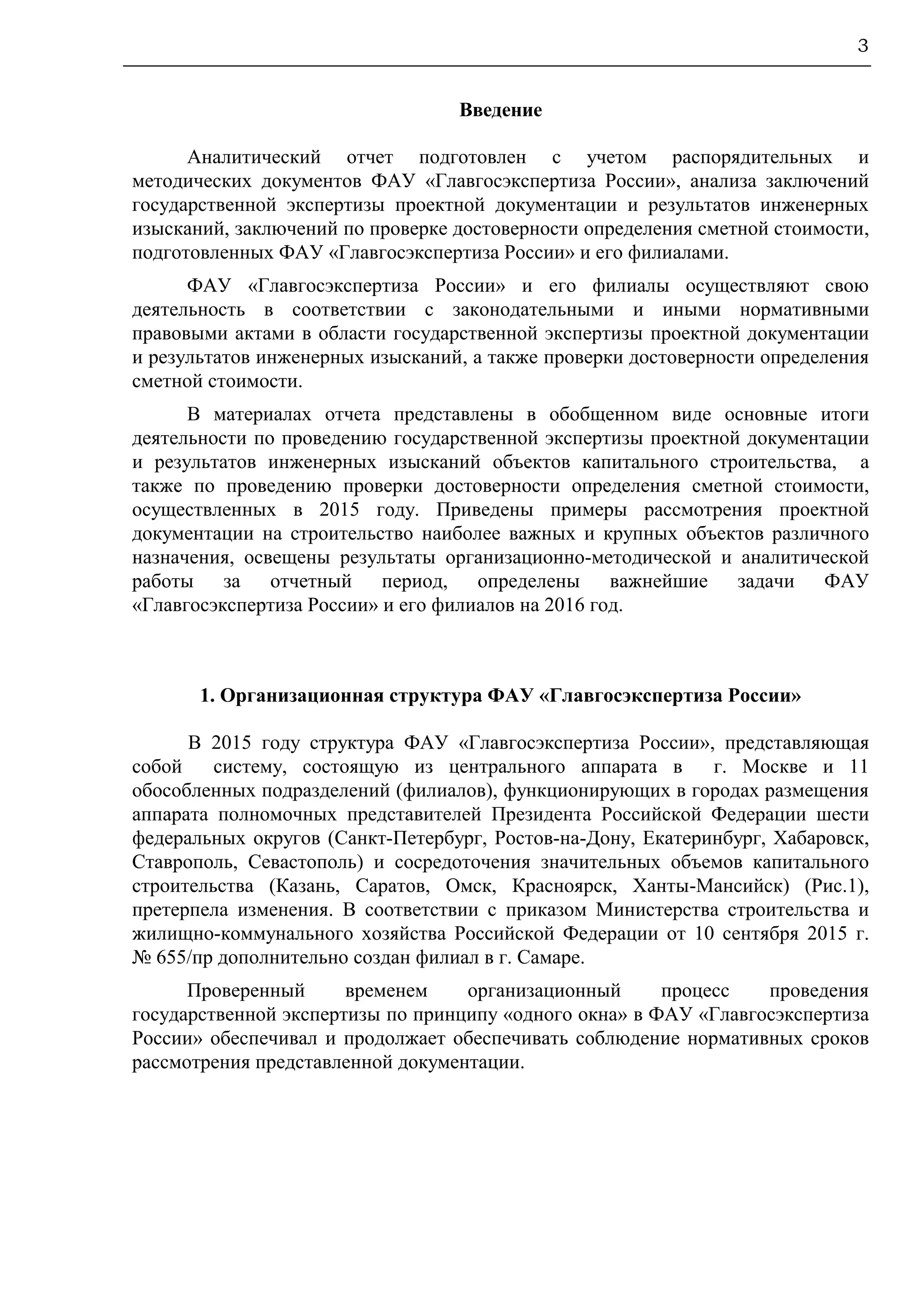 3
Введение
Аналитический отчет подготовлен с учетом распорядительных и
методических документов ФАУ «Главгосэкспертиза России», анализа заключений
государственной экспертизы проектной документации и результатов инженерных
изысканий, заключений по проверке достоверности определения сметной стоимости,
подготовленных ФАУ «Главгосэкспертиза России» и его филиалами.
ФАУ «Главгосэкспертиза России» и его филиалы осуществляют свою
деятельность в соответствии с законодательными и иными нормативными
правовыми актами в области государственной экспертизы проектной документации
и результатов инженерных изысканий, а также проверки достоверности определения
сметной стоимости.
В материалах отчета представлены в обобщенном виде основные итоги
деятельности по проведению государственной экспертизы проектной документации
и результатов инженерных изысканий объектов капитального строительства, а
также по проведению проверки достоверности определения сметной стоимости,
осуществленных в 2015 году. Приведены примеры рассмотрения проектной
документации на строительство наиболее важных и крупных объектов различного
назначения, освещены результаты организационно-методической и аналитической
работы за отчетный период, определены важнейшие задачи ФАУ
«Главгосэкспертиза России» и его филиалов на 2016 год.
1. Организационная структура ФАУ «Главгосэкспертиза России»
В 2015 году структура ФАУ «Главгосэкспертиза России», представляющая
собой систему, состоящую из центрального аппарата в г. Москве и 11
обособленных подразделений (филиалов), функционирующих в городах размещения
аппарата полномочных представителей Президента Российской Федерации шести
федеральных округов (Санкт-Петербург, Ростов-на-Дону, Екатеринбург, Хабаровск,
Ставрополь, Севастополь) и сосредоточения значительных объемов капитального
строительства (Казань, Саратов, Омск, Красноярск, Ханты-Мансийск) (Рис.1),
претерпела изменения. В соответствии с приказом Министерства строительства и
жилищно-коммунального хозяйства Российской Федерации от 10 сентября 2015 г.
№ 655/пр дополнительно создан филиал в г. Самаре.
Проверенный временем организационный процесс проведения
государственной экспертизы по принципу «одного окна» в ФАУ «Главгосэкспертиза
России» обеспечивал и продолжает обеспечивать соблюдение нормативных сроков
рассмотрения представленной документации.
 