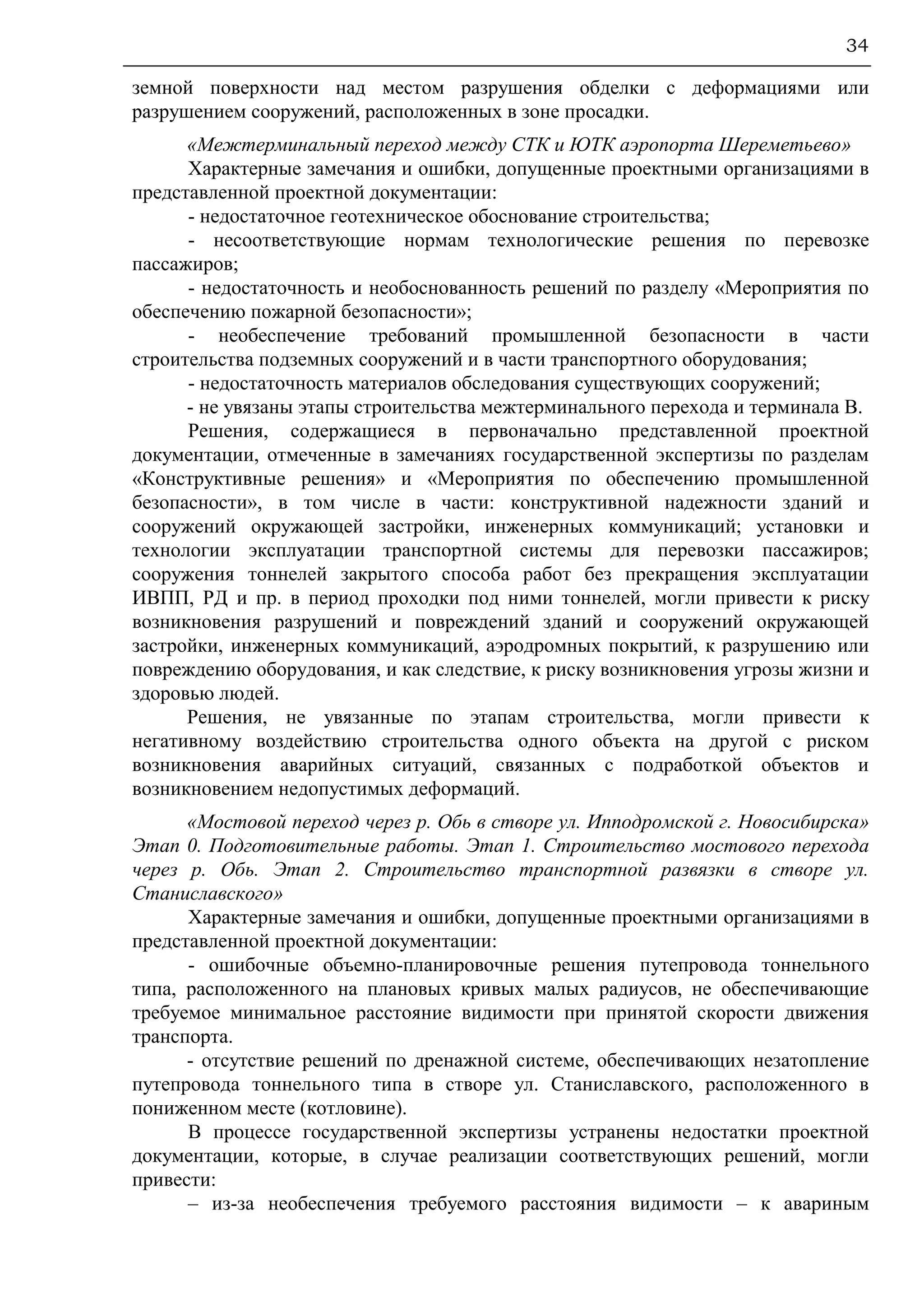 34
земной поверхности над местом разрушения обделки с деформациями или
разрушением сооружений, расположенных в зоне просадки.
«Межтерминальный переход между СТК и ЮТК аэропорта Шереметьево»
Характерные замечания и ошибки, допущенные проектными организациями в
представленной проектной документации:
- недостаточное геотехническое обоснование строительства;
- несоответствующие нормам технологические решения по перевозке
пассажиров;
- недостаточность и необоснованность решений по разделу «Мероприятия по
обеспечению пожарной безопасности»;
- необеспечение требований промышленной безопасности в части
строительства подземных сооружений и в части транспортного оборудования;
- недостаточность материалов обследования существующих сооружений;
- не увязаны этапы строительства межтерминального перехода и терминала В.
Решения, содержащиеся в первоначально представленной проектной
документации, отмеченные в замечаниях государственной экспертизы по разделам
«Конструктивные решения» и «Мероприятия по обеспечению промышленной
безопасности», в том числе в части: конструктивной надежности зданий и
сооружений окружающей застройки, инженерных коммуникаций; установки и
технологии эксплуатации транспортной системы для перевозки пассажиров;
сооружения тоннелей закрытого способа работ без прекращения эксплуатации
ИВПП, РД и пр. в период проходки под ними тоннелей, могли привести к риску
возникновения разрушений и повреждений зданий и сооружений окружающей
застройки, инженерных коммуникаций, аэродромных покрытий, к разрушению или
повреждению оборудования, и как следствие, к риску возникновения угрозы жизни и
здоровью людей.
Решения, не увязанные по этапам строительства, могли привести к
негативному воздействию строительства одного объекта на другой с риском
возникновения аварийных ситуаций, связанных с подработкой объектов и
возникновением недопустимых деформаций.
«Мостовой переход через р. Обь в створе ул. Ипподромской г. Новосибирска»
Этап 0. Подготовительные работы. Этап 1. Строительство мостового перехода
через р. Обь. Этап 2. Строительство транспортной развязки в створе ул.
Станиславского»
Характерные замечания и ошибки, допущенные проектными организациями в
представленной проектной документации:
- ошибочные объемно-планировочные решения путепровода тоннельного
типа, расположенного на плановых кривых малых радиусов, не обеспечивающие
требуемое минимальное расстояние видимости при принятой скорости движения
транспорта.
- отсутствие решений по дренажной системе, обеспечивающих незатопление
путепровода тоннельного типа в створе ул. Станиславского, расположенного в
пониженном месте (котловине).
В процессе государственной экспертизы устранены недостатки проектной
документации, которые, в случае реализации соответствующих решений, могли
привести:
– из-за необеспечения требуемого расстояния видимости – к авариным
 