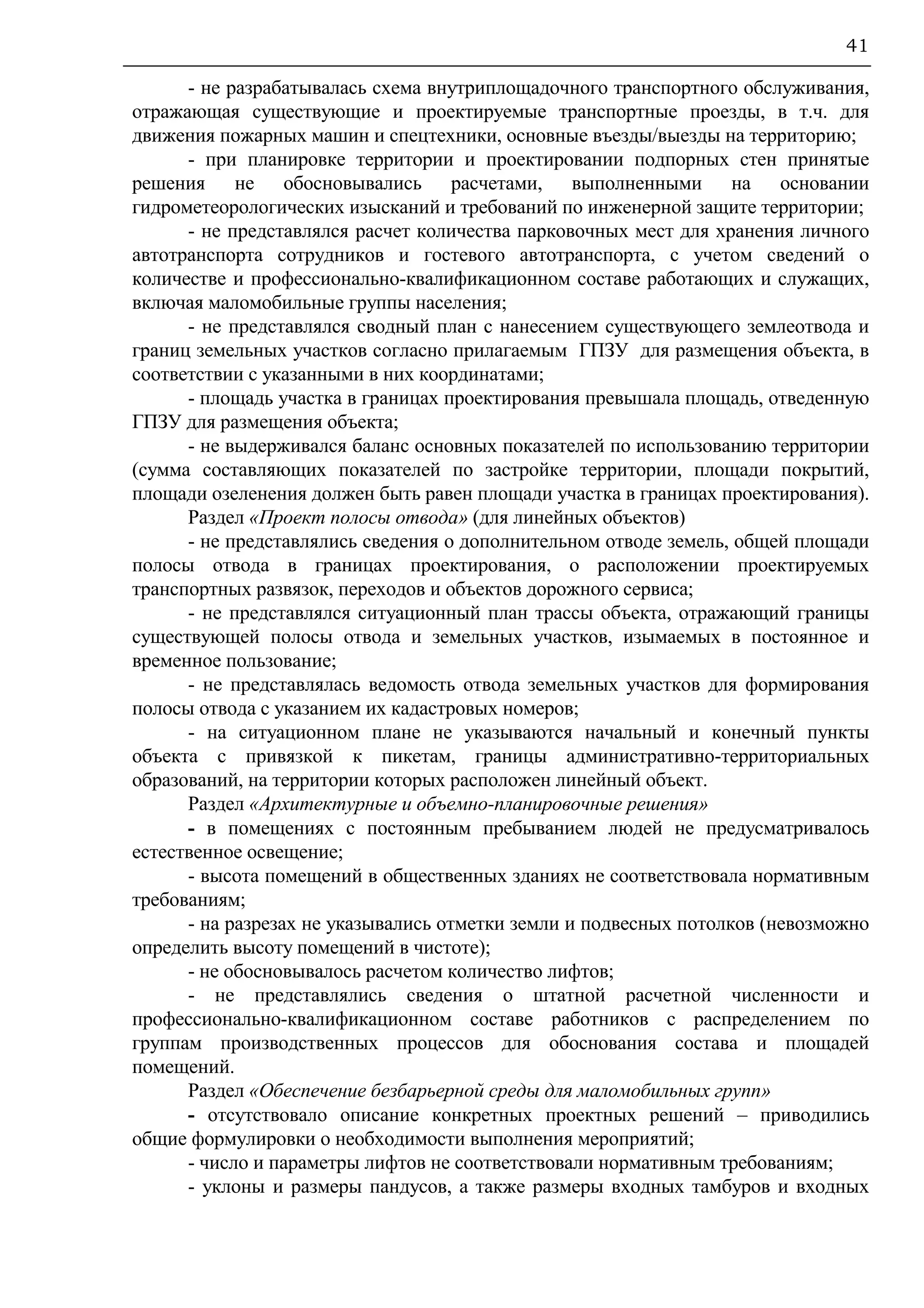 41
- не разрабатывалась схема внутриплощадочного транспортного обслуживания,
отражающая существующие и проектируемые транспортные проезды, в т.ч. для
движения пожарных машин и спецтехники, основные въезды/выезды на территорию;
- при планировке территории и проектировании подпорных стен принятые
решения не обосновывались расчетами, выполненными на основании
гидрометеорологических изысканий и требований по инженерной защите территории;
- не представлялся расчет количества парковочных мест для хранения личного
автотранспорта сотрудников и гостевого автотранспорта, с учетом сведений о
количестве и профессионально-квалификационном составе работающих и служащих,
включая маломобильные группы населения;
- не представлялся сводный план с нанесением существующего землеотвода и
границ земельных участков согласно прилагаемым ГПЗУ для размещения объекта, в
соответствии с указанными в них координатами;
- площадь участка в границах проектирования превышала площадь, отведенную
ГПЗУ для размещения объекта;
- не выдерживался баланс основных показателей по использованию территории
(сумма составляющих показателей по застройке территории, площади покрытий,
площади озеленения должен быть равен площади участка в границах проектирования).
Раздел «Проект полосы отвода» (для линейных объектов)
- не представлялись сведения о дополнительном отводе земель, общей площади
полосы отвода в границах проектирования, о расположении проектируемых
транспортных развязок, переходов и объектов дорожного сервиса;
- не представлялся ситуационный план трассы объекта, отражающий границы
существующей полосы отвода и земельных участков, изымаемых в постоянное и
временное пользование;
- не представлялась ведомость отвода земельных участков для формирования
полосы отвода с указанием их кадастровых номеров;
- на ситуационном плане не указываются начальный и конечный пункты
объекта с привязкой к пикетам, границы административно-территориальных
образований, на территории которых расположен линейный объект.
Раздел «Архитектурные и объемно-планировочные решения»
- в помещениях с постоянным пребыванием людей не предусматривалось
естественное освещение;
- высота помещений в общественных зданиях не соответствовала нормативным
требованиям;
- на разрезах не указывались отметки земли и подвесных потолков (невозможно
определить высоту помещений в чистоте);
- не обосновывалось расчетом количество лифтов;
- не представлялись сведения о штатной расчетной численности и
профессионально-квалификационном составе работников с распределением по
группам производственных процессов для обоснования состава и площадей
помещений.
Раздел «Обеспечение безбарьерной среды для маломобильных групп»
- отсутствовало описание конкретных проектных решений – приводились
общие формулировки о необходимости выполнения мероприятий;
- число и параметры лифтов не соответствовали нормативным требованиям;
- уклоны и размеры пандусов, а также размеры входных тамбуров и входных
 