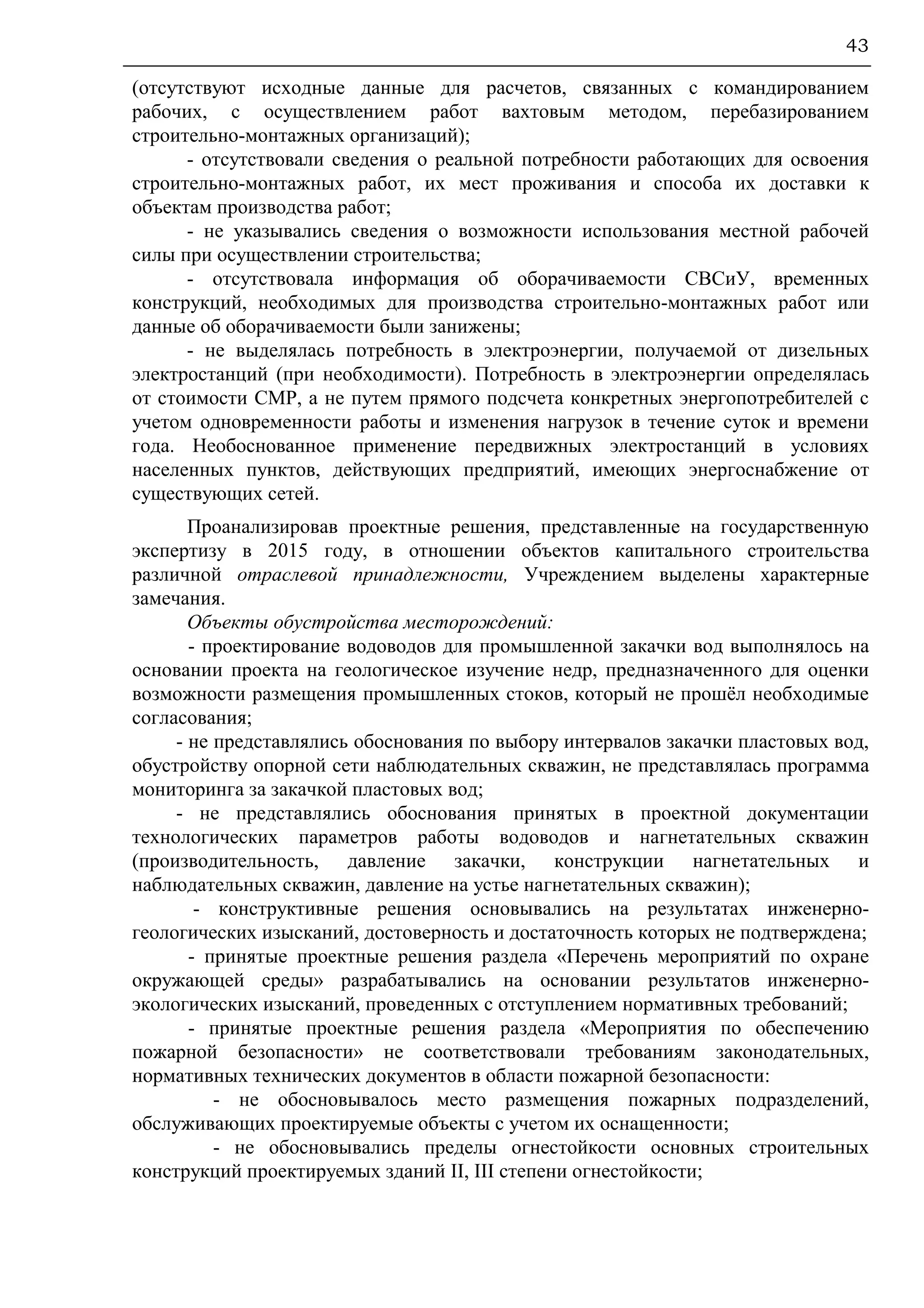 43
(отсутствуют исходные данные для расчетов, связанных с командированием
рабочих, с осуществлением работ вахтовым методом, перебазированием
строительно-монтажных организаций);
- отсутствовали сведения о реальной потребности работающих для освоения
строительно-монтажных работ, их мест проживания и способа их доставки к
объектам производства работ;
- не указывались сведения о возможности использования местной рабочей
силы при осуществлении строительства;
- отсутствовала информация об оборачиваемости СВСиУ, временных
конструкций, необходимых для производства строительно-монтажных работ или
данные об оборачиваемости были занижены;
- не выделялась потребность в электроэнергии, получаемой от дизельных
электростанций (при необходимости). Потребность в электроэнергии определялась
от стоимости СМР, а не путем прямого подсчета конкретных энергопотребителей с
учетом одновременности работы и изменения нагрузок в течение суток и времени
года. Необоснованное применение передвижных электростанций в условиях
населенных пунктов, действующих предприятий, имеющих энергоснабжение от
существующих сетей.
Проанализировав проектные решения, представленные на государственную
экспертизу в 2015 году, в отношении объектов капитального строительства
различной отраслевой принадлежности, Учреждением выделены характерные
замечания.
Объекты обустройства месторождений:
- проектирование водоводов для промышленной закачки вод выполнялось на
основании проекта на геологическое изучение недр, предназначенного для оценки
возможности размещения промышленных стоков, который не прошёл необходимые
согласования;
- не представлялись обоснования по выбору интервалов закачки пластовых вод,
обустройству опорной сети наблюдательных скважин, не представлялась программа
мониторинга за закачкой пластовых вод;
- не представлялись обоснования принятых в проектной документации
технологических параметров работы водоводов и нагнетательных скважин
(производительность, давление закачки, конструкции нагнетательных и
наблюдательных скважин, давление на устье нагнетательных скважин);
- конструктивные решения основывались на результатах инженерно-
геологических изысканий, достоверность и достаточность которых не подтверждена;
- принятые проектные решения раздела «Перечень мероприятий по охране
окружающей среды» разрабатывались на основании результатов инженерно-
экологических изысканий, проведенных с отступлением нормативных требований;
- принятые проектные решения раздела «Мероприятия по обеспечению
пожарной безопасности» не соответствовали требованиям законодательных,
нормативных технических документов в области пожарной безопасности:
- не обосновывалось место размещения пожарных подразделений,
обслуживающих проектируемые объекты с учетом их оснащенности;
- не обосновывались пределы огнестойкости основных строительных
конструкций проектируемых зданий II, III степени огнестойкости;
 